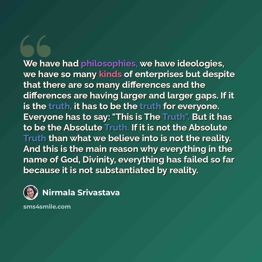 “We have had philosophies, we have ideologies, we have so many kinds of enterprises but despite that there are so many differences and the differences are having larger and larger gaps. If it is the truth, it has to be the truth for everyone. Everyone has to say: "This is The Truth". But it has to…” quote by Nirmala Srivastava