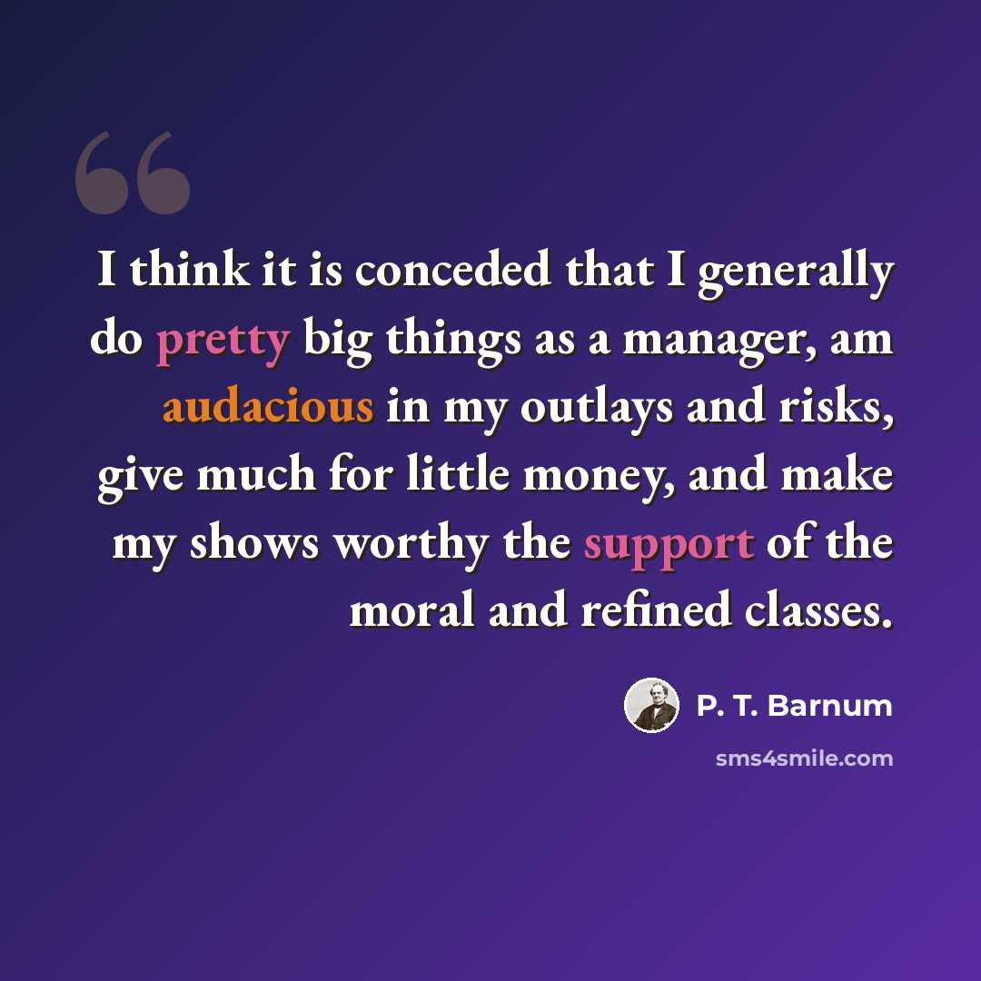 “I think it is conceded that I generally do pretty big things as a manager, am audacious in my outlays and risks, give much for little money, and make my shows worthy the support of the moral and refined classes.” quote by P. T. Barnum