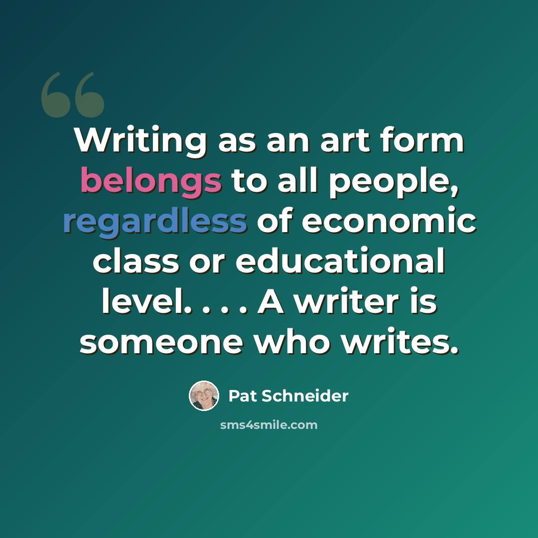 “Writing as an art form belongs to all people, regardless of economic class or educational level. . . . A writer is someone who writes.” quote by Pat Schneider