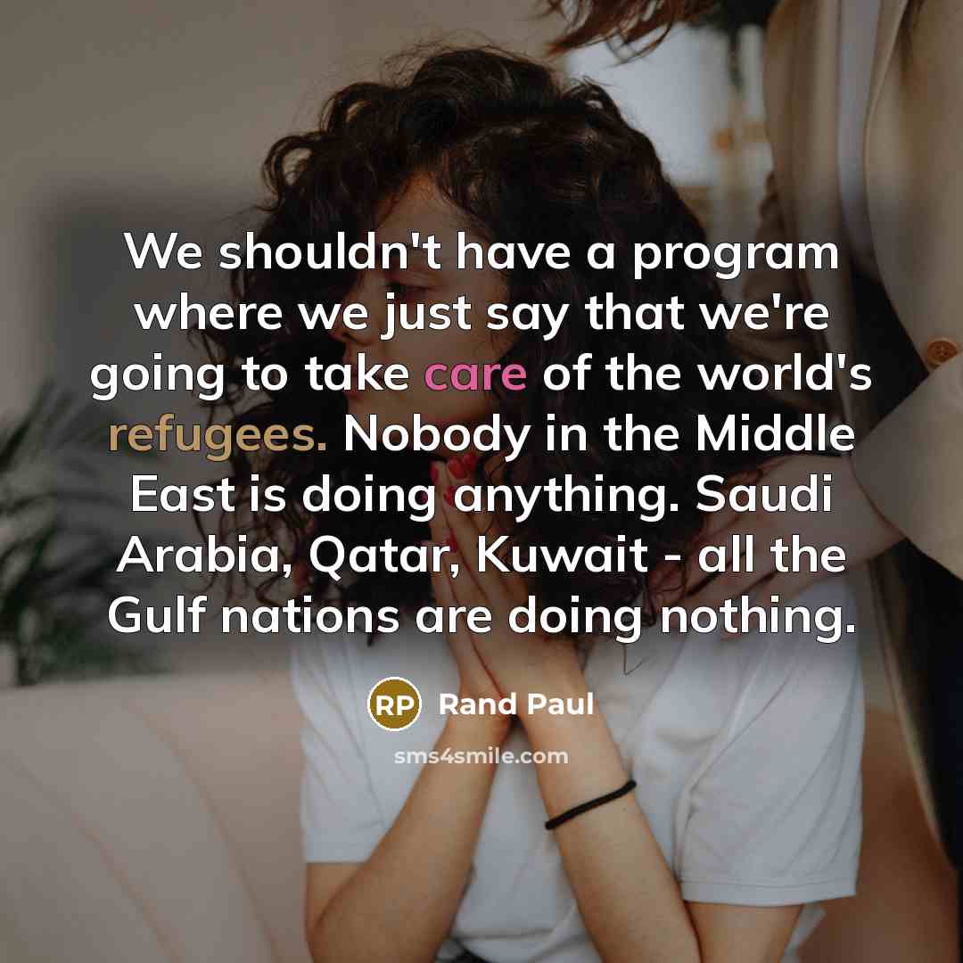 “We shouldn't have a program where we just say that we're going to take care of the world's refugees. Nobody in the Middle East is doing anything. Saudi Arabia, Qatar, Kuwait - all the Gulf nations are doing nothing.” quote by Rand Paul