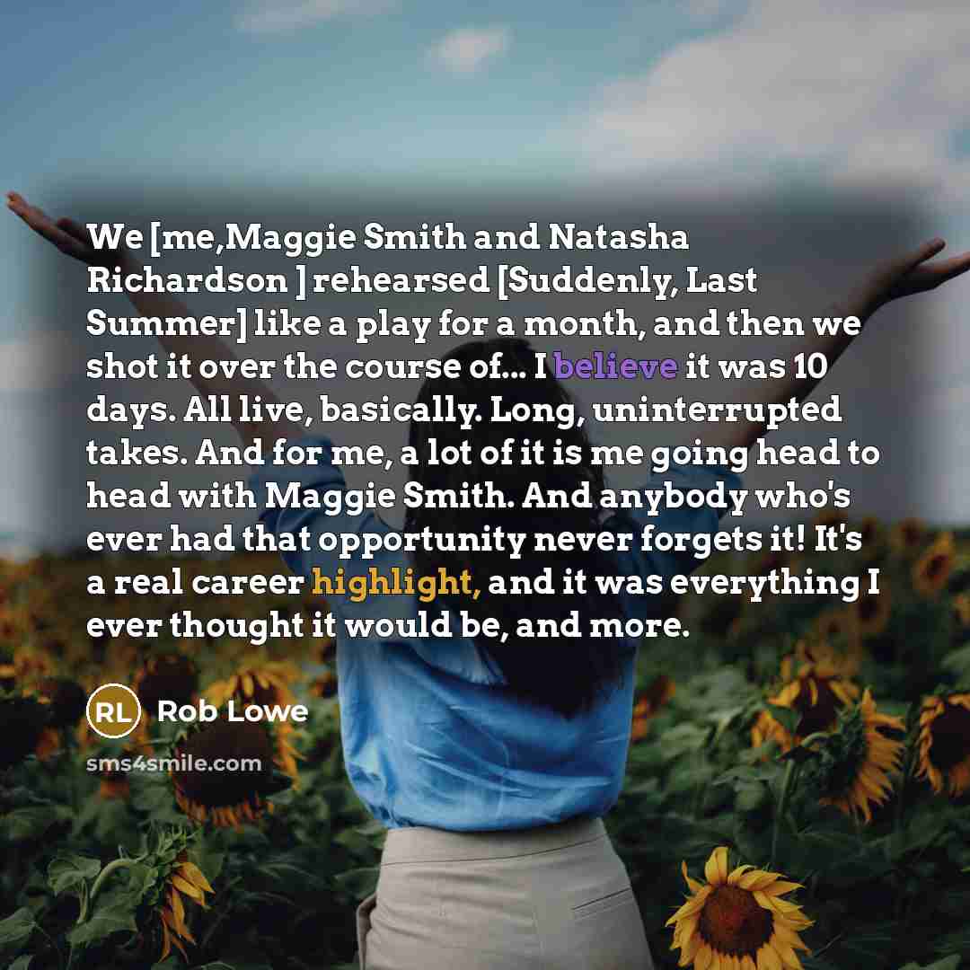 “We [me,Maggie Smith and Natasha Richardson ] rehearsed [Suddenly, Last Summer] like a play for a month, and then we shot it over the course of... I believe it was 10 days. All live, basically. Long, uninterrupted takes. And for me, a lot of it is me going head to head with Maggie Smith. And…” quote by Rob Lowe