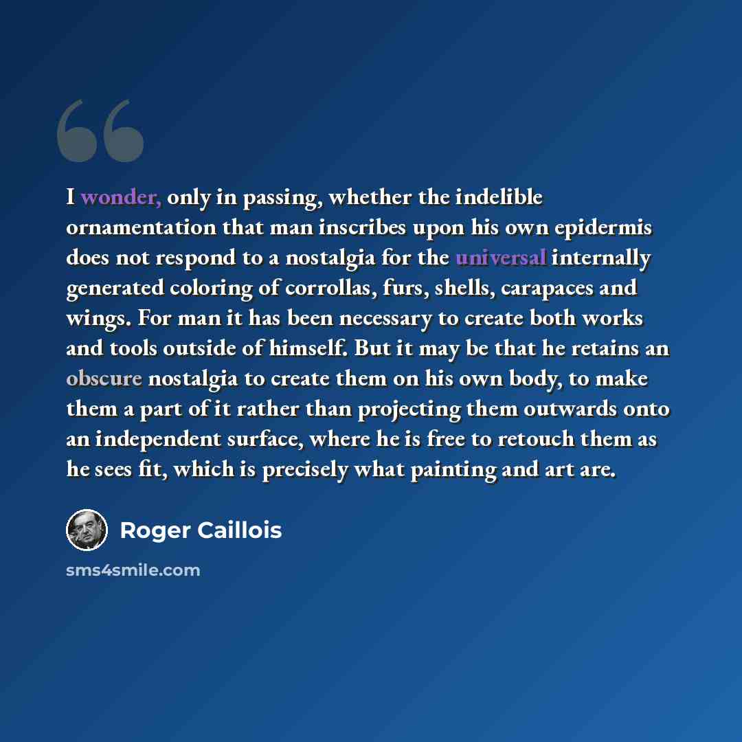 “I wonder, only in passing, whether the indelible ornamentation that man inscribes upon his own epidermis does not respond to a nostalgia for the universal internally generated coloring of corrollas, furs, shells, carapaces and wings. For man it has been necessary to create both works and tools…” quote by Roger Caillois