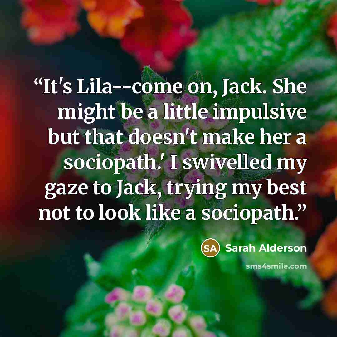 “It's Lila--come on, Jack. She might be a little impulsive but that doesn't make her a sociopath.' I swivelled my gaze to Jack, trying my best not to look like a sociopath.” quote by Sarah Alderson