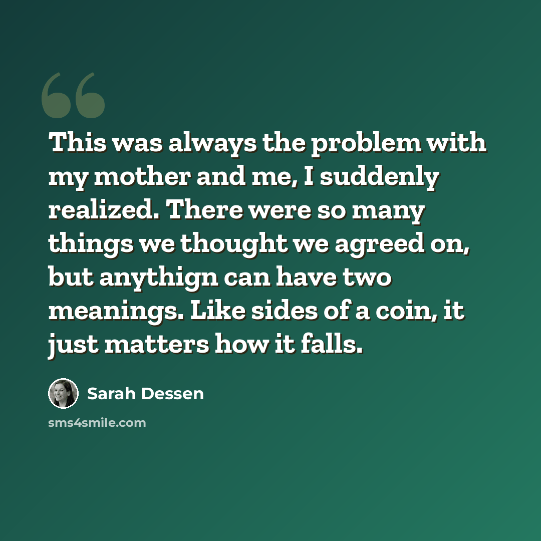 “This was always the problem with my mother and me, I suddenly realized. There were so many things we thought we agreed on, but anythign can have two meanings. Like sides of a coin, it just matters how it falls.” quote by Sarah Dessen