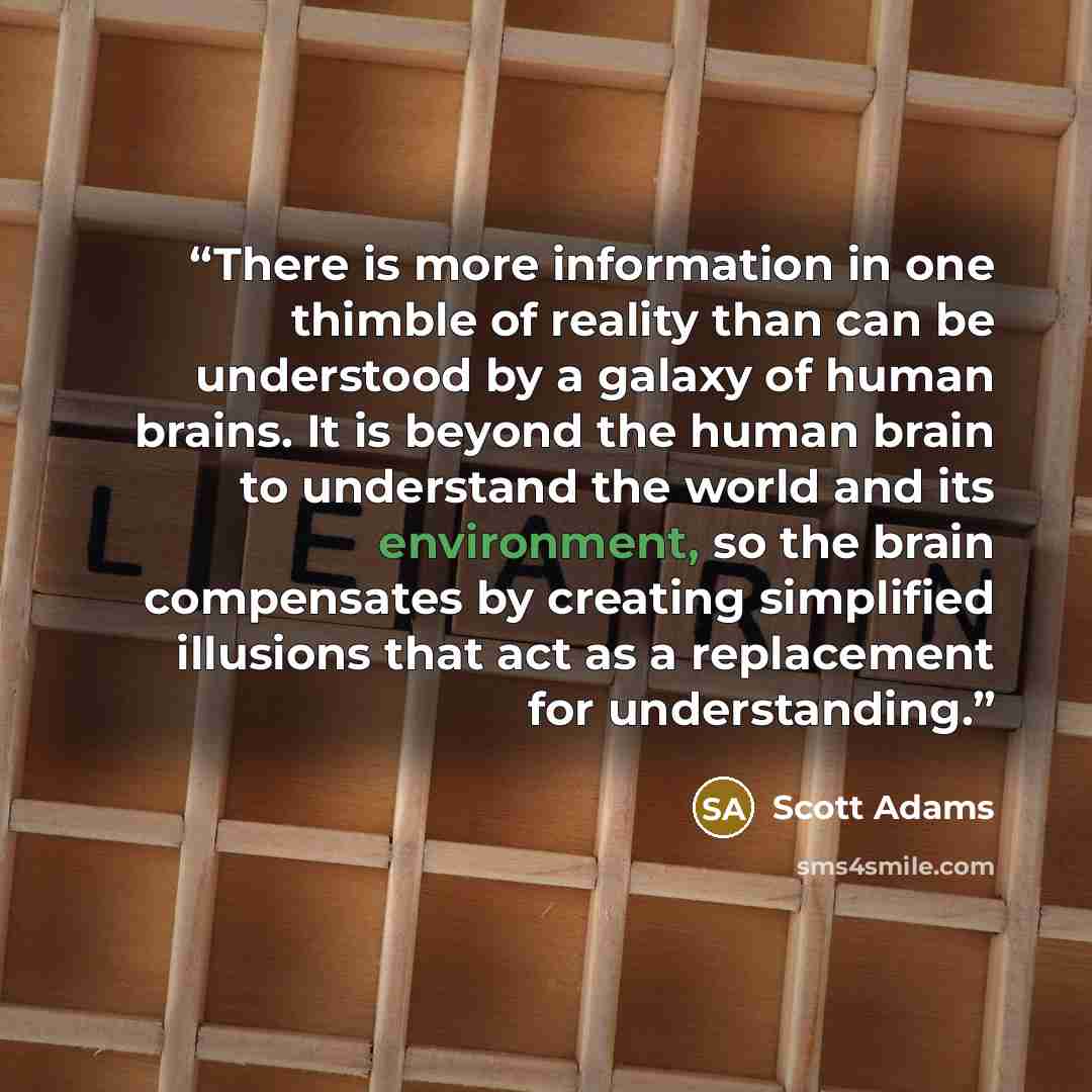“There is more information in one thimble of reality than can be understood by a galaxy of human brains. It is beyond the human brain to understand the world and its environment, so the brain compensates by creating simplified illusions that act as a replacement for understanding.” quote by Scott Adams