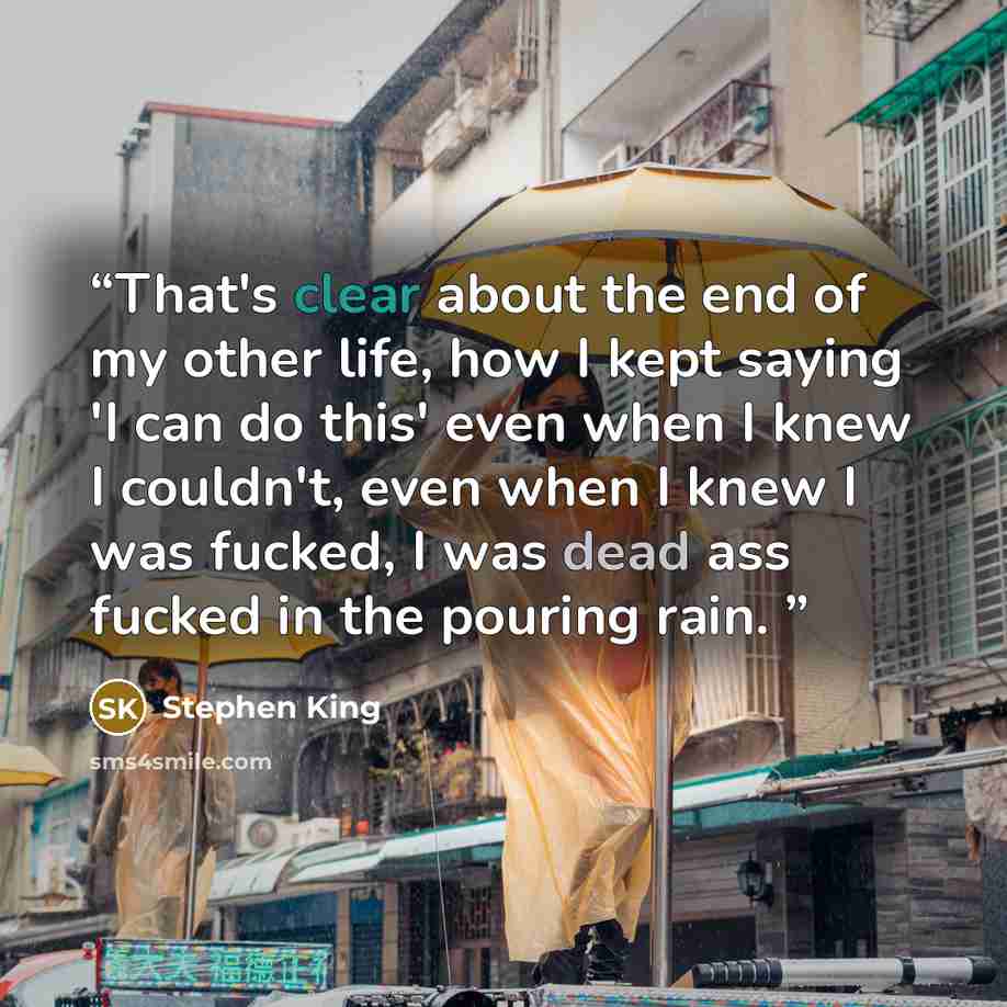 “That's clear about the end of my other life, how I kept saying 'I can do this' even when I knew I couldn't, even when I knew I was fucked, I was dead ass fucked in the pouring rain.” quote by Stephen King
