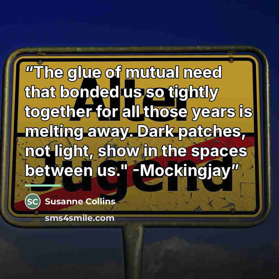 “The glue of mutual need that bonded us so tightly together for all those years is melting away. Dark patches, not light, show in the spaces between us." -Mockingjay” quote by Susanne Collins