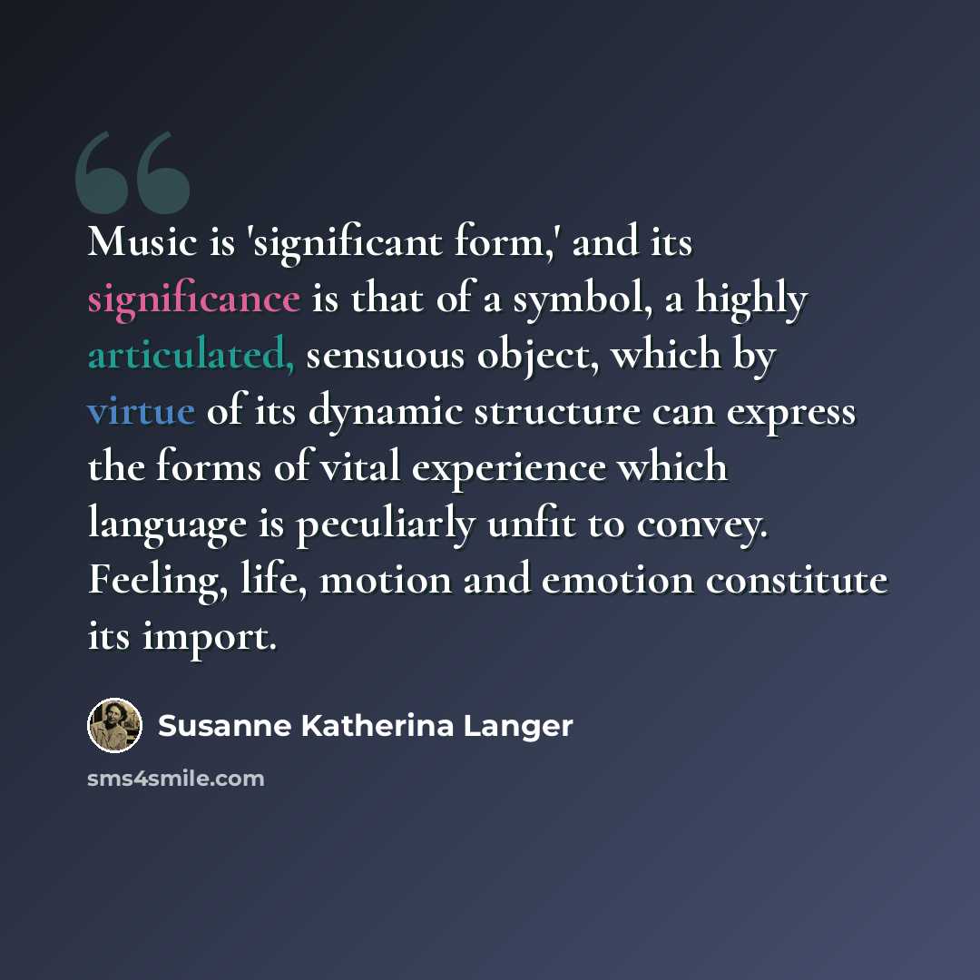 “Music is 'significant form,' and its significance is that of a symbol, a highly articulated, sensuous object, which by virtue of its dynamic structure can express the forms of vital experience which language is peculiarly unfit to convey. Feeling, life, motion and emotion constitute its import.” quote by Susanne Katherina Langer