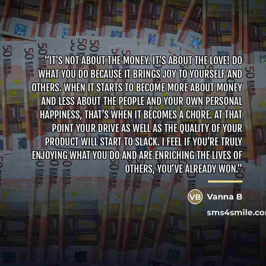 “It's not about the money. It's about the love! Do what you do because it brings joy to yourself and others. When it starts to become more about money and less about the people and your own personal happiness, that’s when it becomes a chore. At that point your drive as well as the quality of your…” quote by Vanna B
