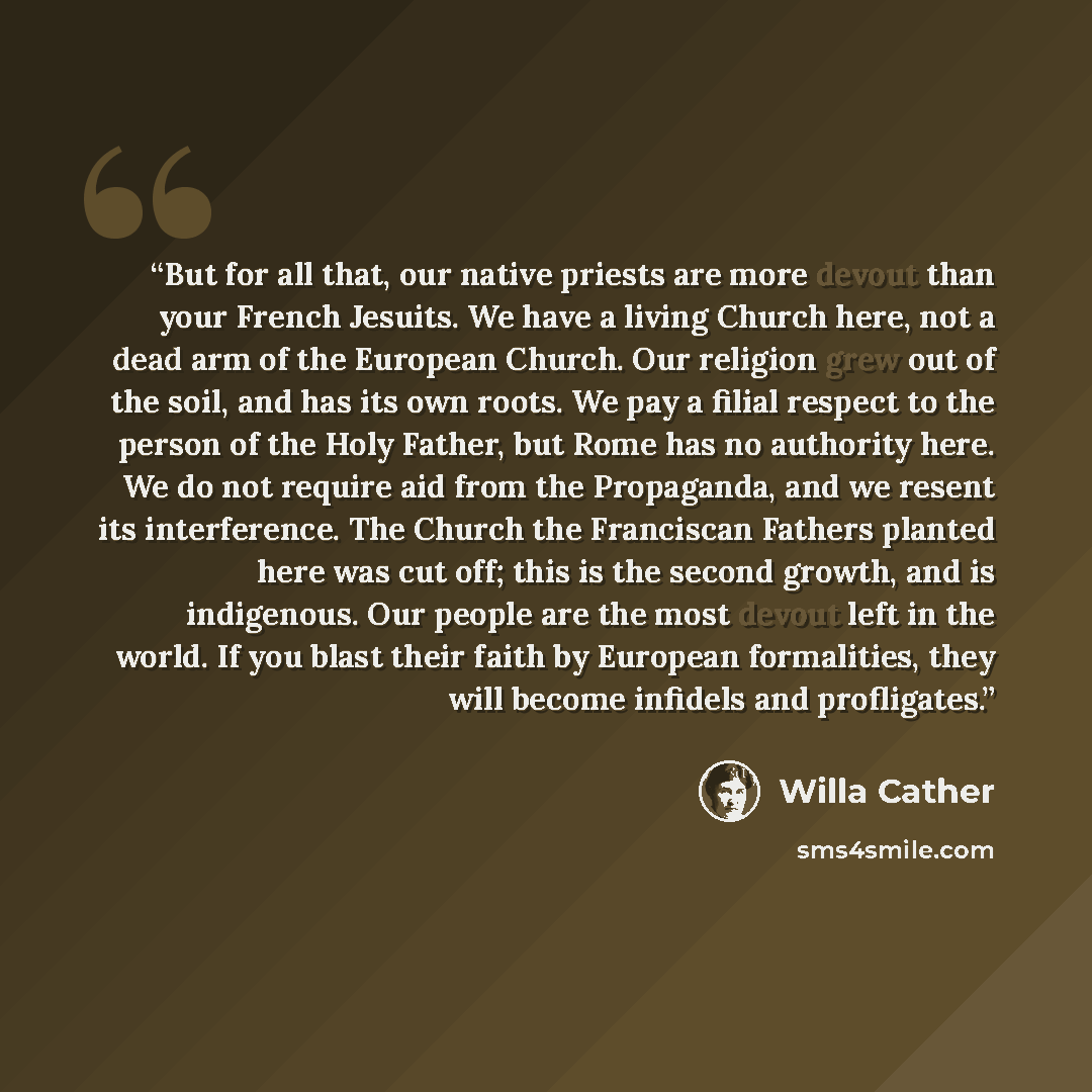 “But for all that, our native priests are more devout than your French Jesuits. We have a living Church here, not a dead arm of the European Church. Our religion grew out of the soil, and has its own roots. We pay a filial respect to the person of the Holy Father, but Rome has no authority here. We…” quote by Willa Cather