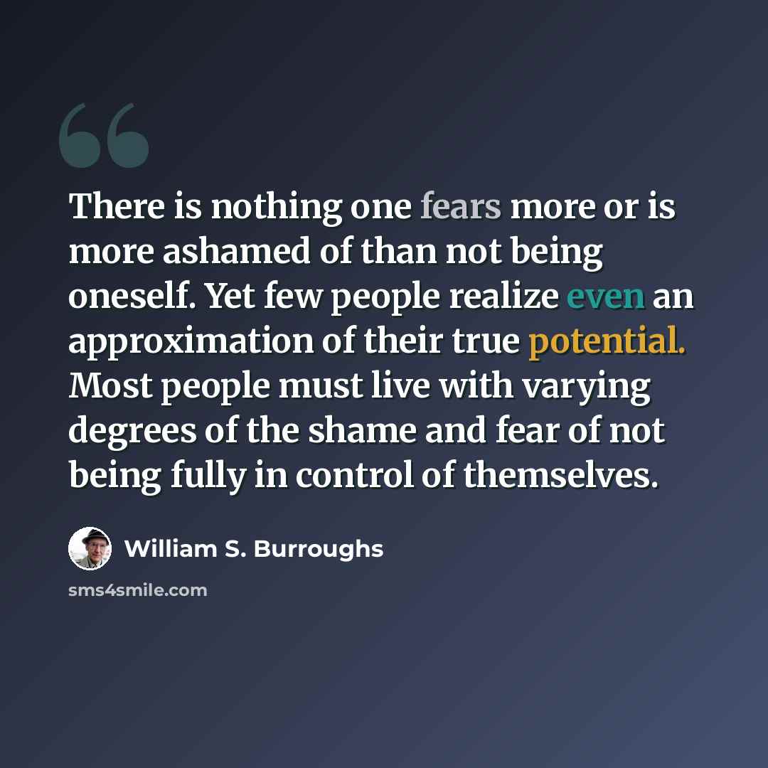 “There is nothing one fears more or is more ashamed of than not being oneself. Yet few people realize even an approximation of their true potential. Most people must live with varying degrees of the shame and fear of not being fully in control of themselves.” quote by William S. Burroughs