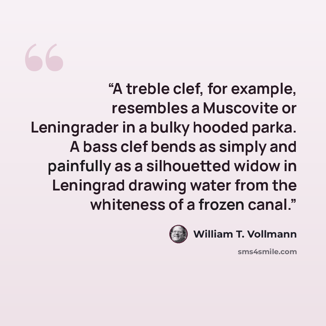 “A treble clef, for example, resembles a Muscovite or Leningrader in a bulky hooded parka. A bass clef bends as simply and painfully as a silhouetted widow in Leningrad drawing water from the whiteness of a frozen canal.” quote by William T. Vollmann