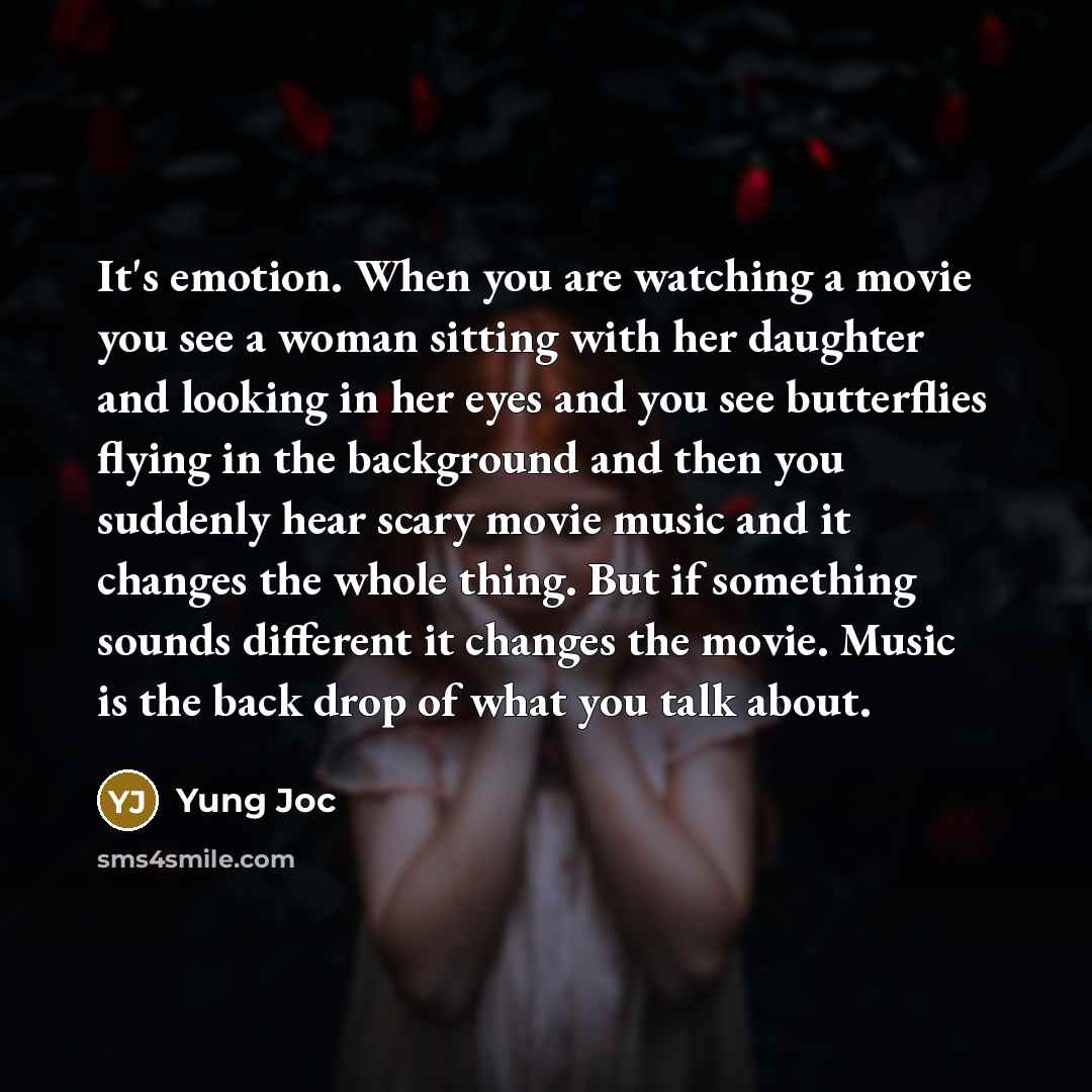 “It's emotion. When you are watching a movie you see a woman sitting with her daughter and looking in her eyes and you see butterflies flying in the background and then you suddenly hear scary movie music and it changes the whole thing. But if something sounds different it changes the movie. Music…” quote by Yung Joc
