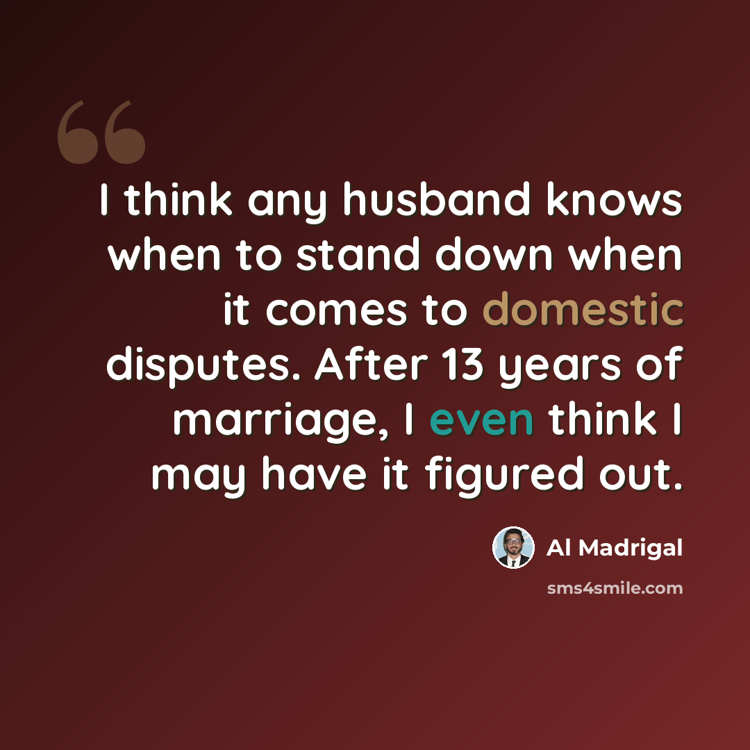 “I think any husband knows when to stand down when it comes to domestic disputes. After 13 years of marriage, I even think I may have it figured out.” quote by Al Madrigal