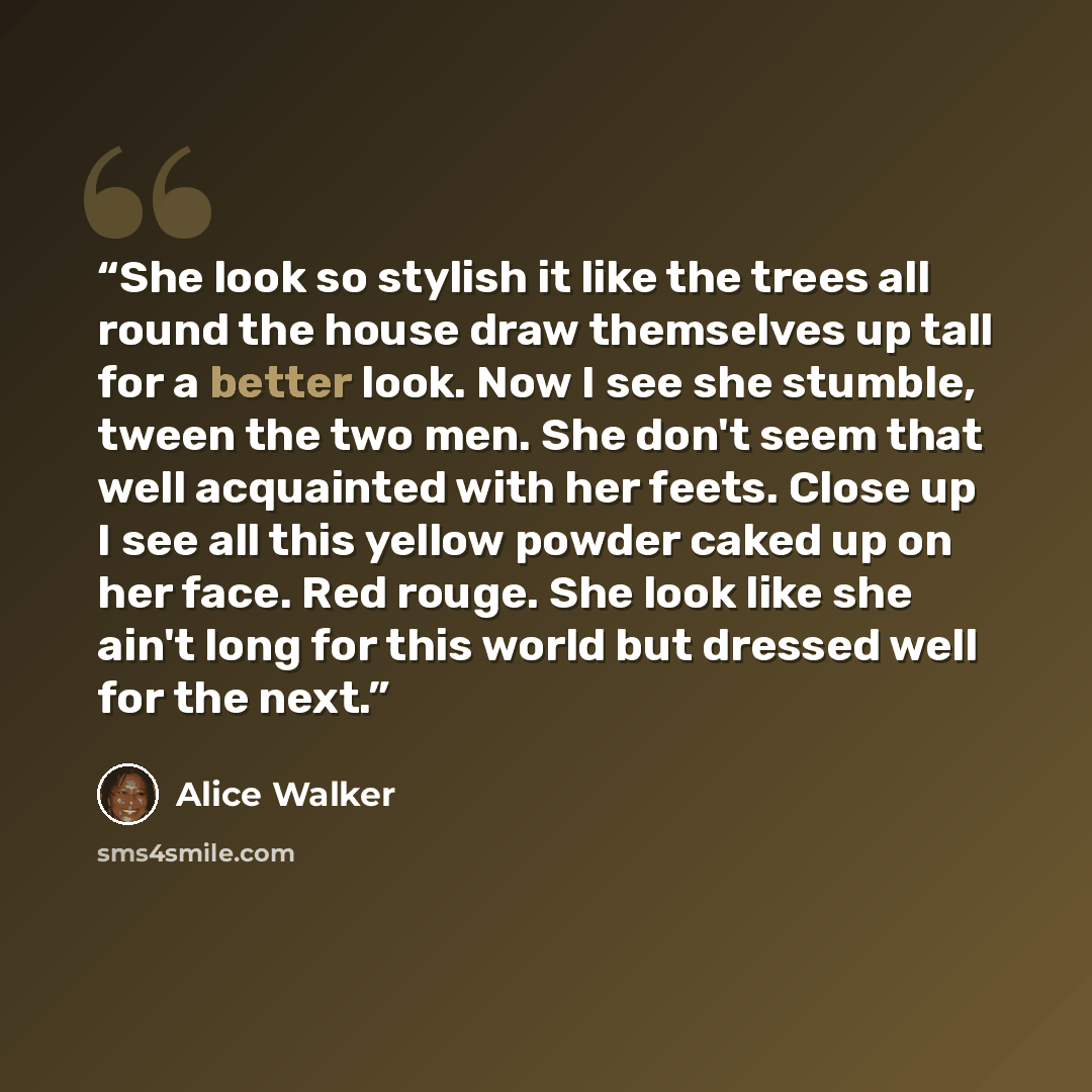 “She look so stylish it like the trees all round the house draw themselves up tall for a better look. Now I see she stumble, tween the two men. She don't seem that well acquainted with her feets. Close up I see all this yellow powder caked up on her face. Red rouge. She look like she ain't long for…” quote by Alice Walker