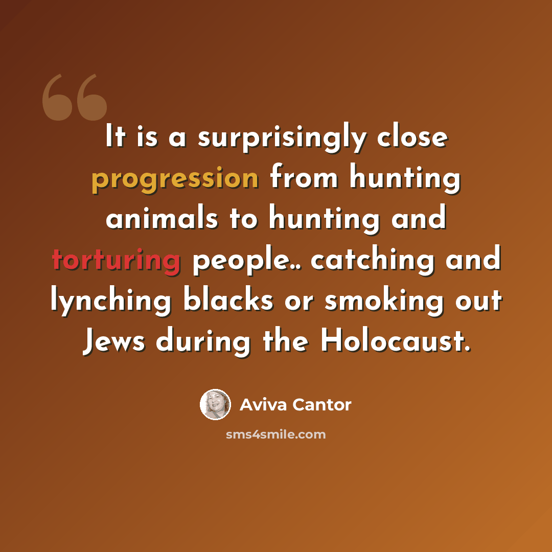 “It is a surprisingly close progression from hunting animals to hunting and torturing people.. catching and lynching blacks or smoking out Jews during the Holocaust.” quote by Aviva Cantor