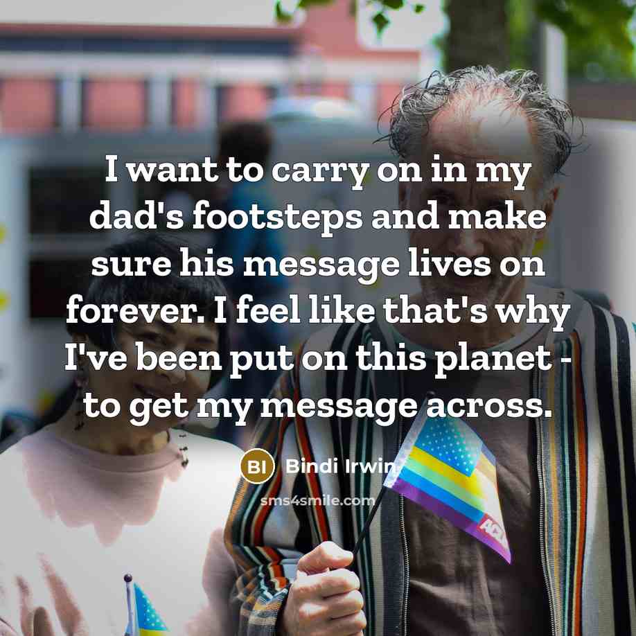 “I want to carry on in my dad's footsteps and make sure his message lives on forever. I feel like that's why I've been put on this planet - to get my message across.” quote by Bindi Irwin