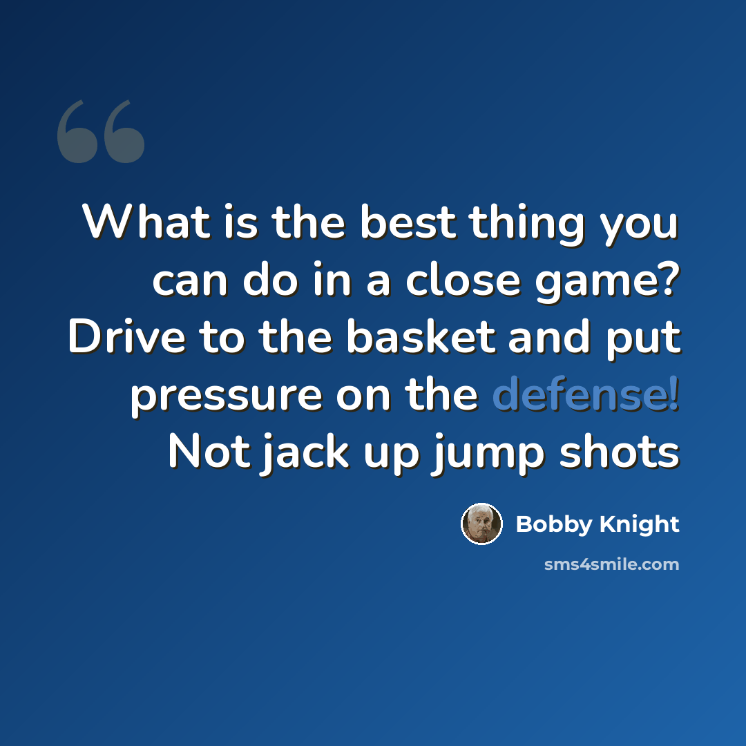 “What is the best thing you can do in a close game? Drive to the basket and put pressure on the defense! Not jack up jump shots” quote by Bobby Knight