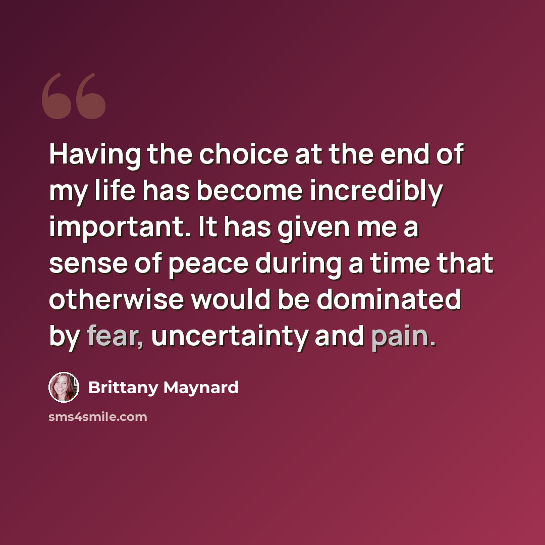 “Having the choice at the end of my life has become incredibly important. It has given me a sense of peace during a time that otherwise would be dominated by fear, uncertainty and pain.” quote by Brittany Maynard