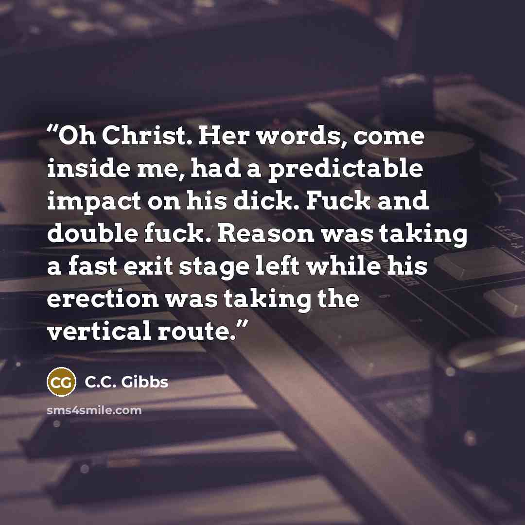 “Oh Christ. Her words, come inside me, had a predictable impact on his dick. Fuck and double fuck. Reason was taking a fast exit stage left while his erection was taking the vertical route.” quote by C.C. Gibbs