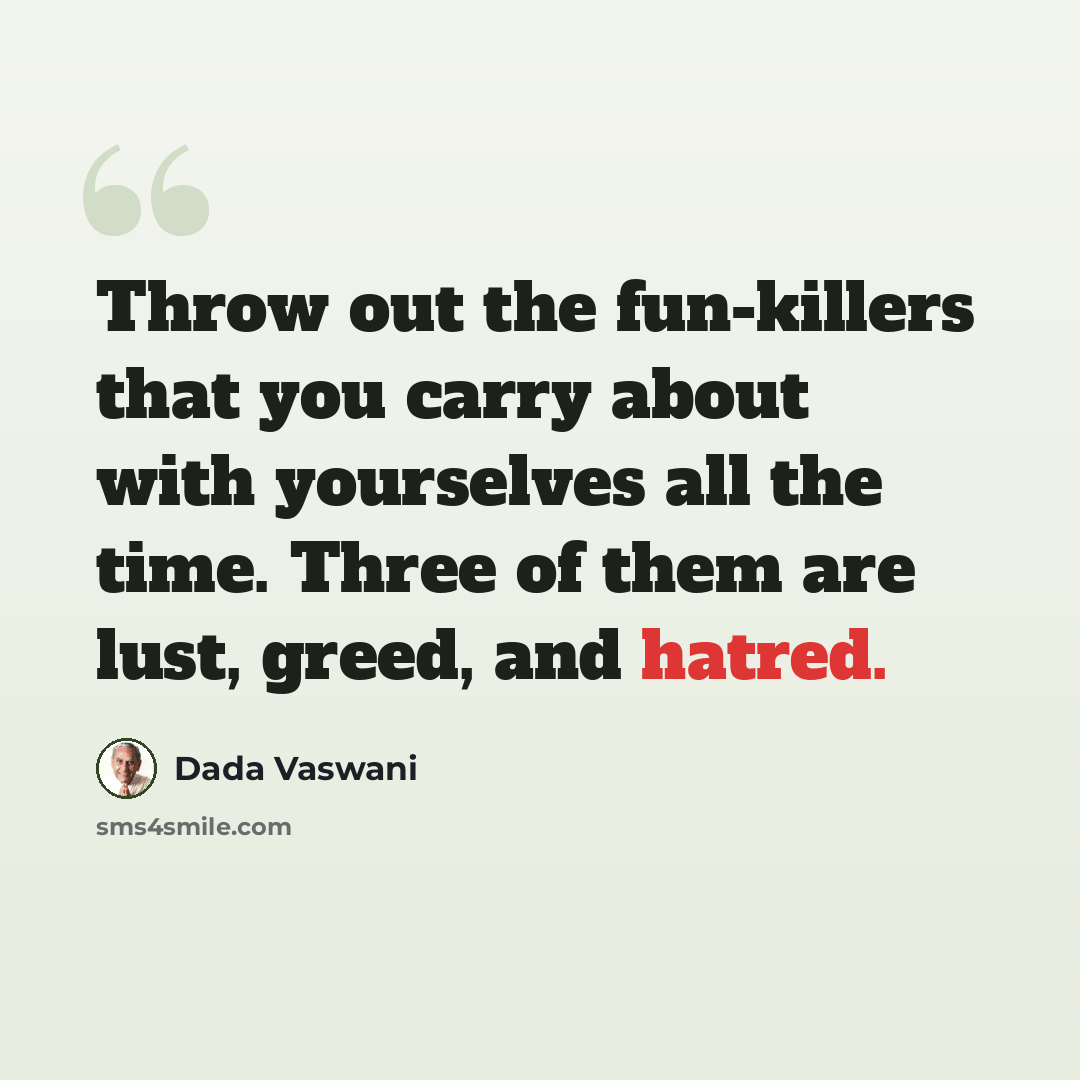 “Throw out the fun-killers that you carry about with yourselves all the time. Three of them are lust, greed, and hatred.” quote by Dada Vaswani