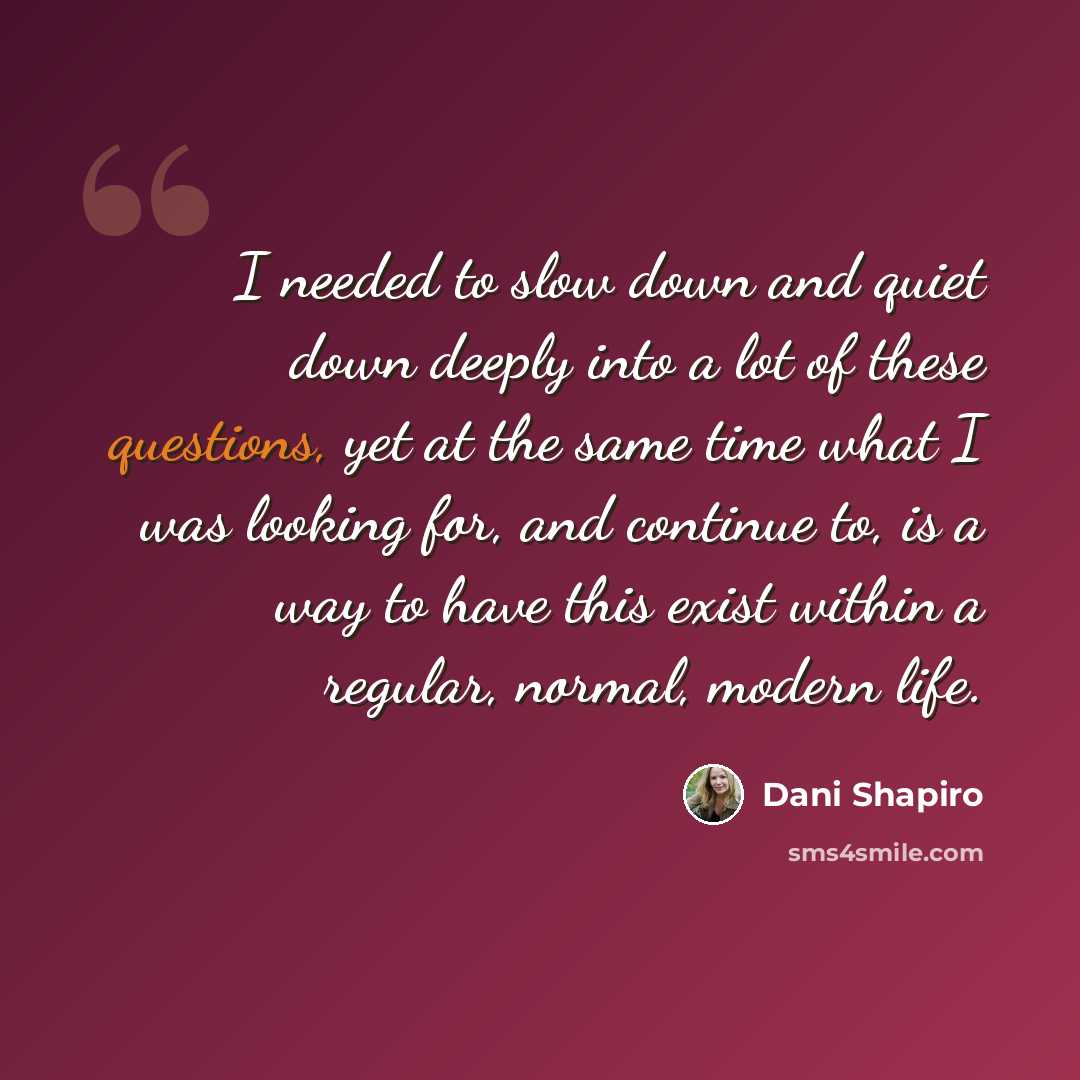 “I needed to slow down and quiet down deeply into a lot of these questions, yet at the same time what I was looking for, and continue to, is a way to have this exist within a regular, normal, modern life.” quote by Dani Shapiro