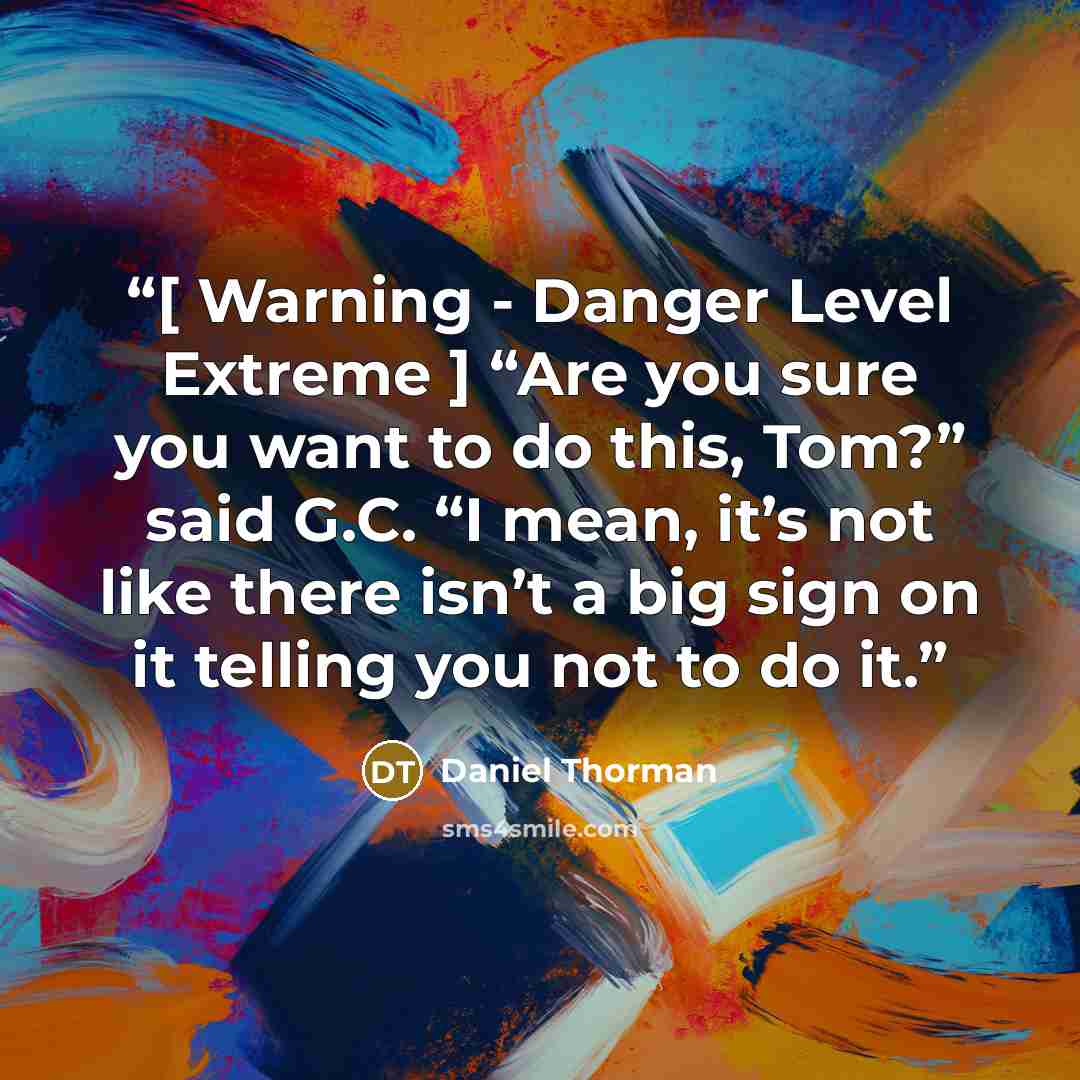 “[ Warning - Danger Level Extreme ] “Are you sure you want to do this, Tom?” said G.C. “I mean, it’s not like there isn’t a big sign on it telling you not to do it.” quote by Daniel Thorman
