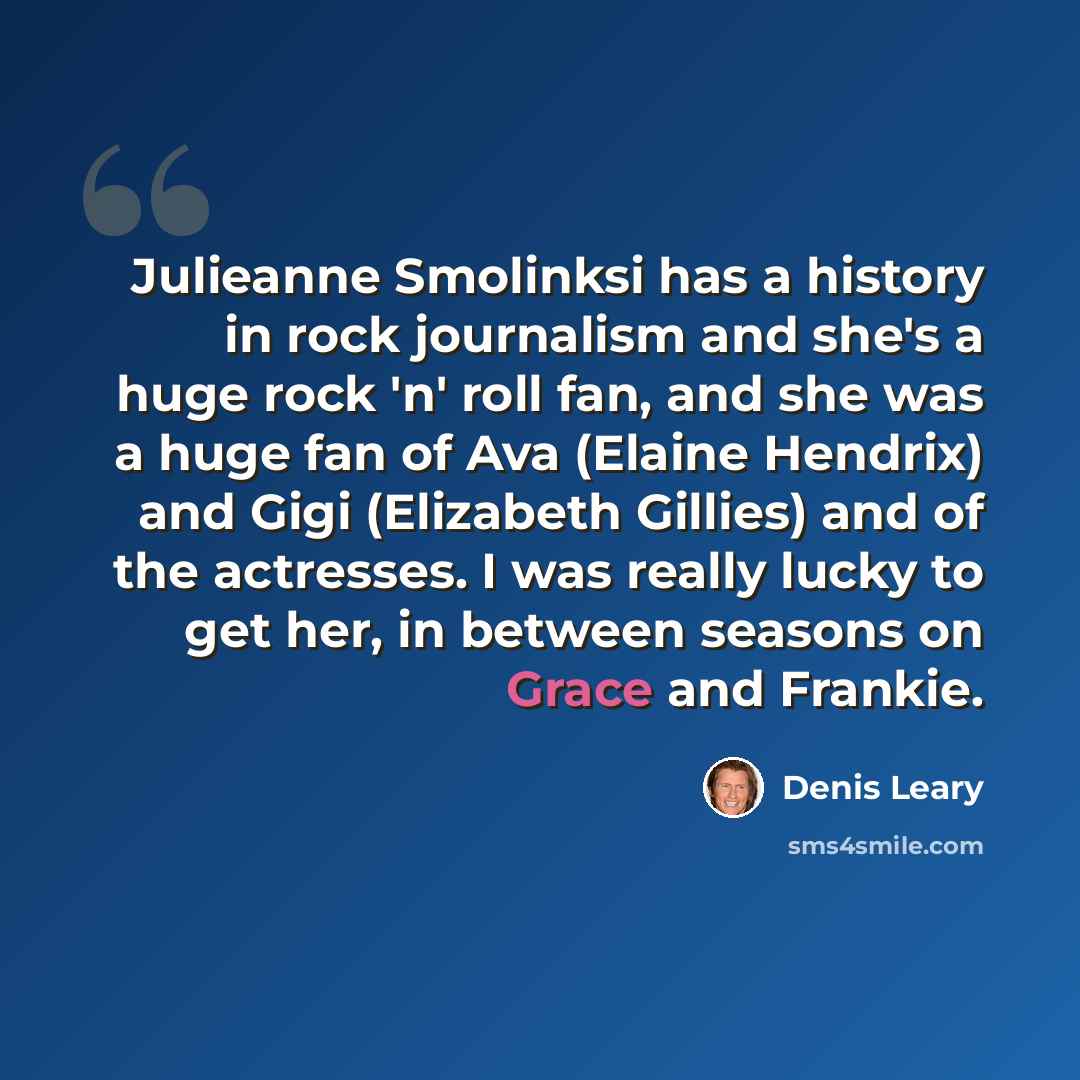 “Julieanne Smolinksi has a history in rock journalism and she's a huge rock 'n' roll fan, and she was a huge fan of Ava (Elaine Hendrix) and Gigi (Elizabeth Gillies) and of the actresses. I was really lucky to get her, in between seasons on Grace and Frankie.” quote by Denis Leary