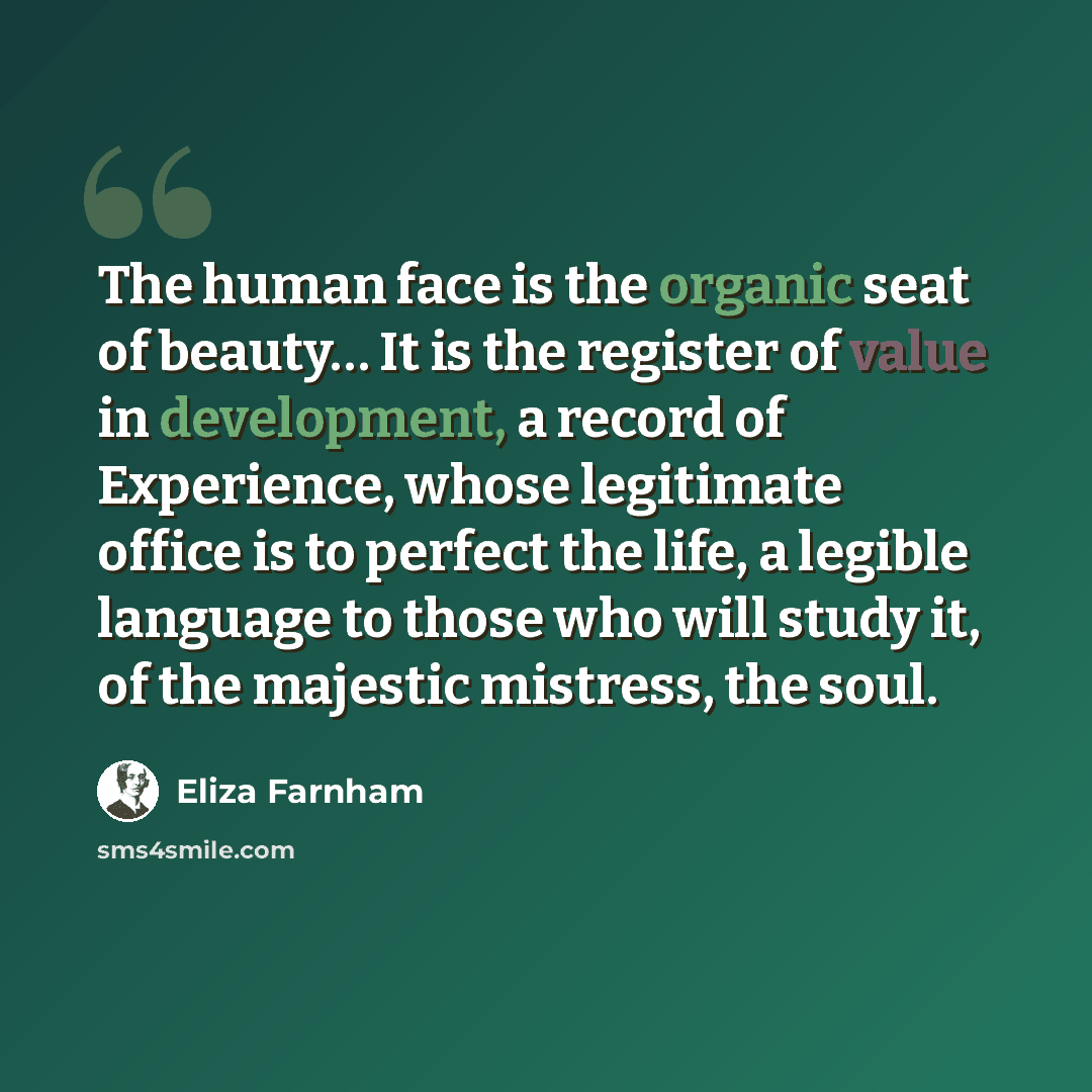 “The human face is the organic seat of beauty… It is the register of value in development, a record of Experience, whose legitimate office is to perfect the life, a legible language to those who will study it, of the majestic mistress, the soul.” quote by Eliza Farnham