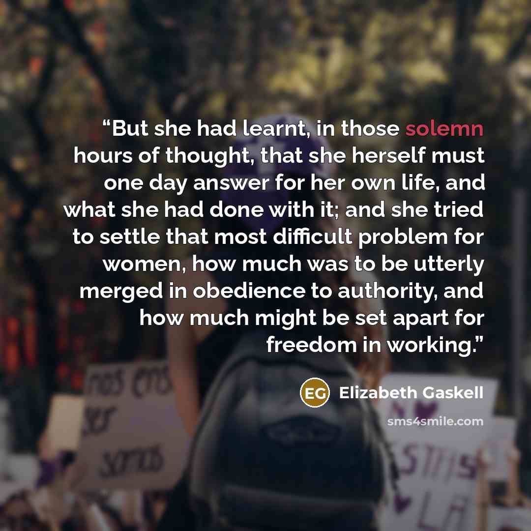 “But she had learnt, in those solemn hours of thought, that she herself must one day answer for her own life, and what she had done with it; and she tried to settle that most difficult problem for women, how much was to be utterly merged in obedience to authority, and how much might be set apart…” quote by Elizabeth Gaskell
