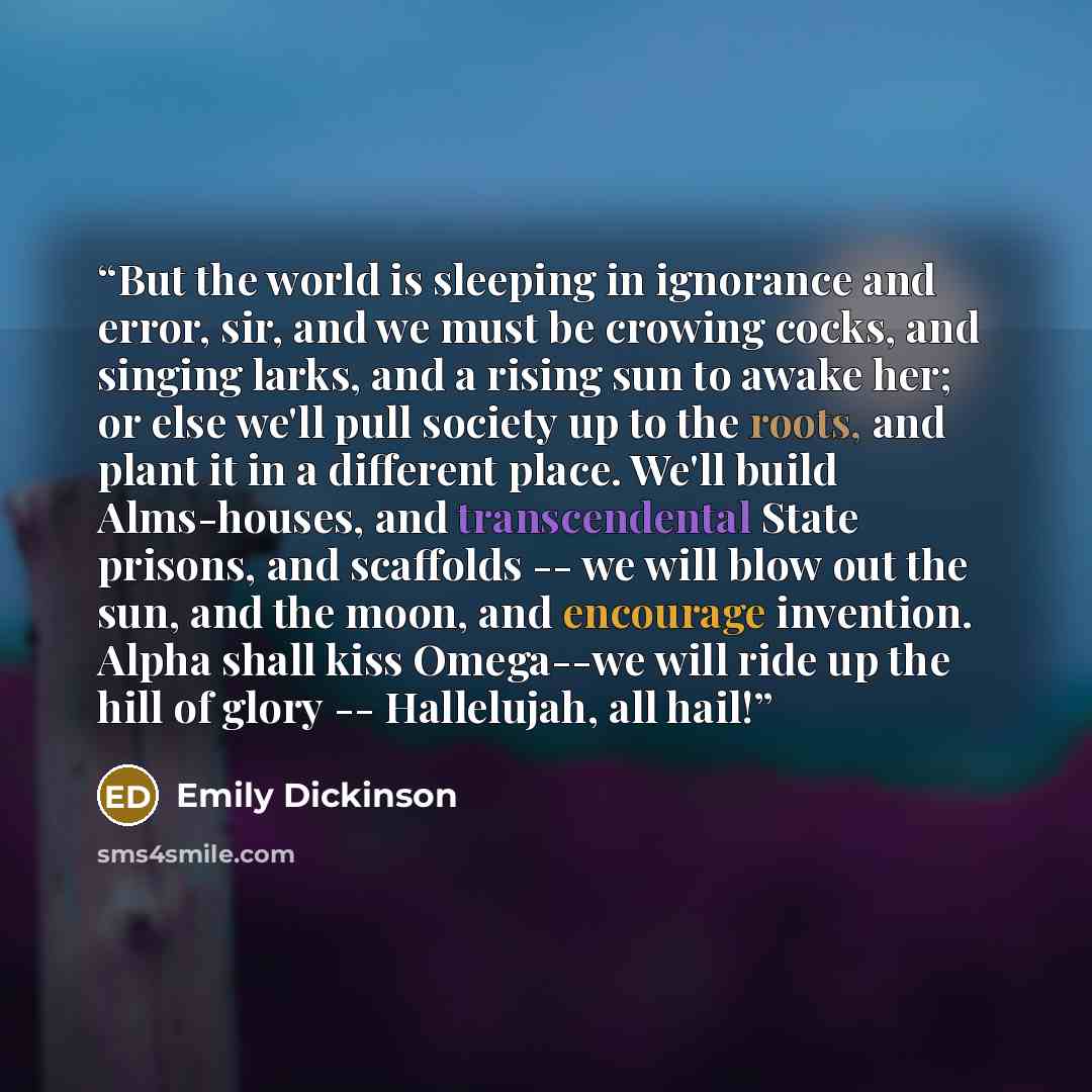 “But the world is sleeping in ignorance and error, sir, and we must be crowing cocks, and singing larks, and a rising sun to awake her; or else we'll pull society up to the roots, and plant it in a different place. We'll build Alms-houses, and transcendental State prisons, and scaffolds -- we will…” quote by Emily Dickinson