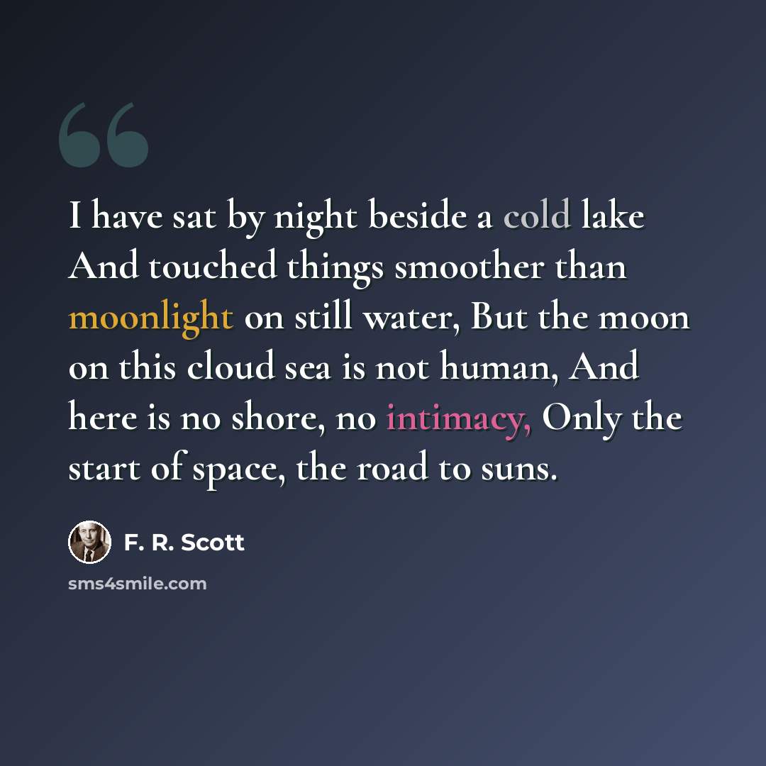 “I have sat by night beside a cold lake And touched things smoother than moonlight on still water, But the moon on this cloud sea is not human, And here is no shore, no intimacy, Only the start of space, the road to suns.” quote by F. R. Scott