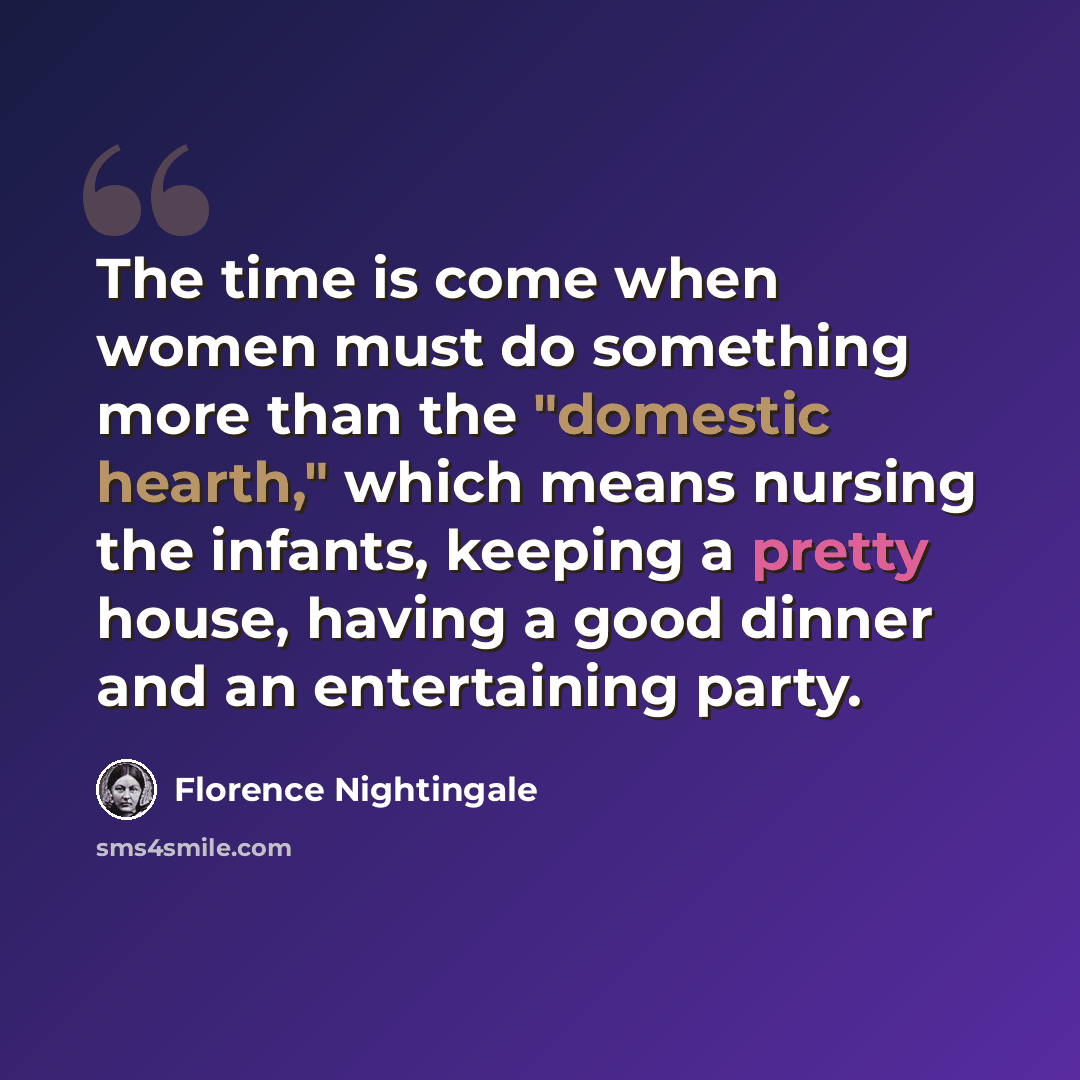 “The time is come when women must do something more than the "domestic hearth," which means nursing the infants, keeping a pretty house, having a good dinner and an entertaining party.” quote by Florence Nightingale