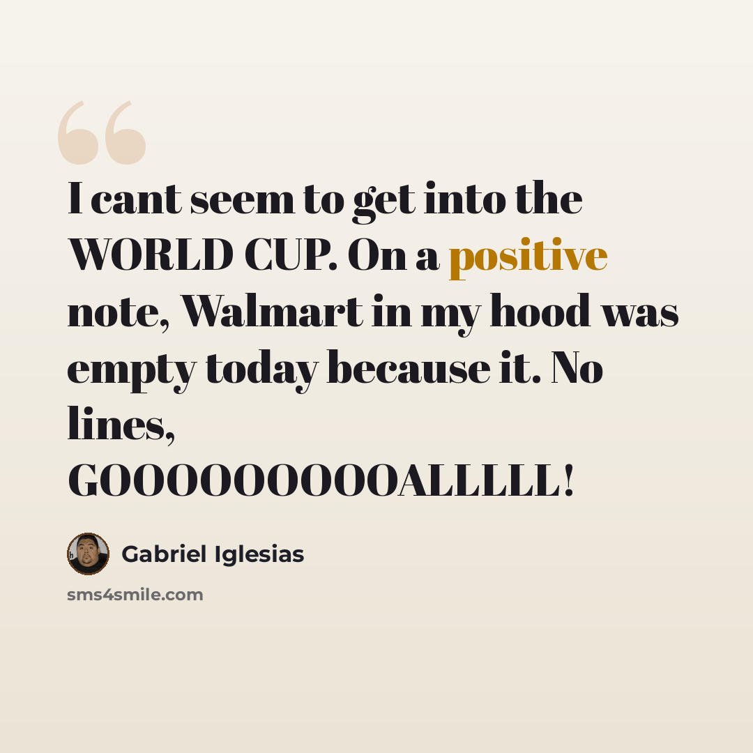 “I cant seem to get into the WORLD CUP. On a positive note, Walmart in my hood was empty today because it. No lines, GOOOOOOOOOALLLLL!” quote by Gabriel Iglesias