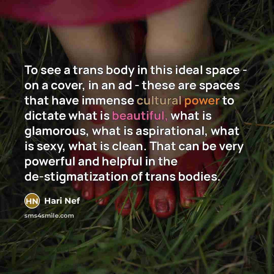 “To see a trans body in this ideal space - on a cover, in an ad - these are spaces that have immense cultural power to dictate what is beautiful, what is glamorous, what is aspirational, what is sexy, what is clean. That can be very powerful and helpful in the de-stigmatization of trans bodies.” quote by Hari Nef