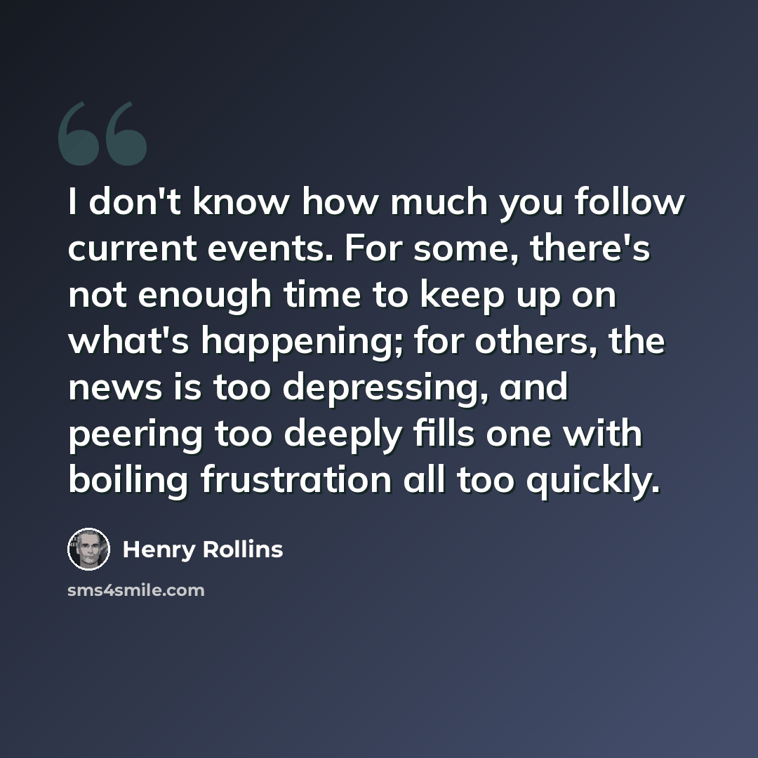 “I don't know how much you follow current events. For some, there's not enough time to keep up on what's happening; for others, the news is too depressing, and peering too deeply fills one with boiling frustration all too quickly.” quote by Henry Rollins