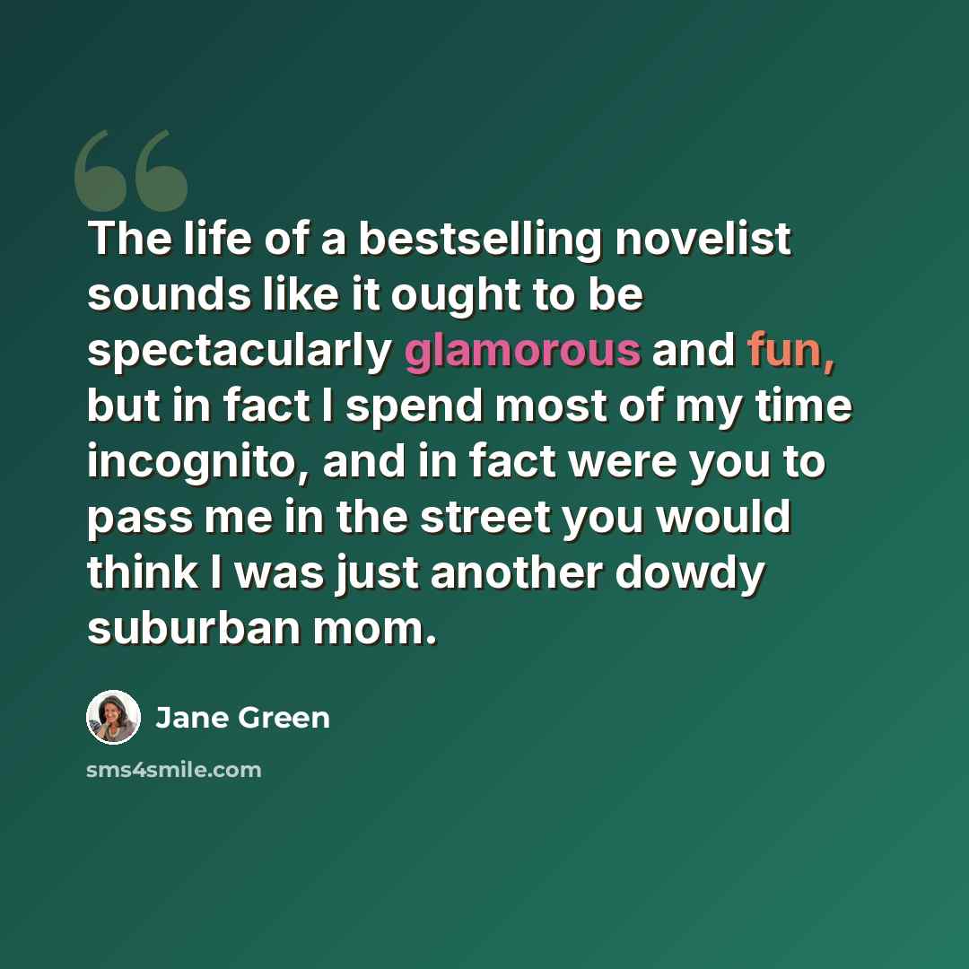 “The life of a bestselling novelist sounds like it ought to be spectacularly glamorous and fun, but in fact I spend most of my time incognito, and in fact were you to pass me in the street you would think I was just another dowdy suburban mom.” quote by Jane Green