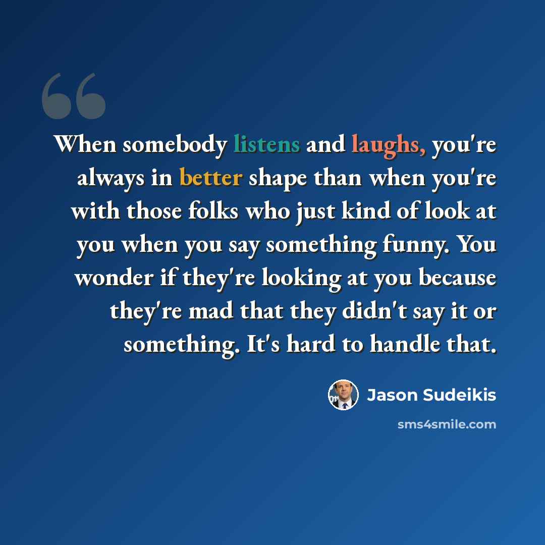 “When somebody listens and laughs, you're always in better shape than when you're with those folks who just kind of look at you when you say something funny. You wonder if they're looking at you because they're mad that they didn't say it or something. It's hard to handle that.” quote by Jason Sudeikis