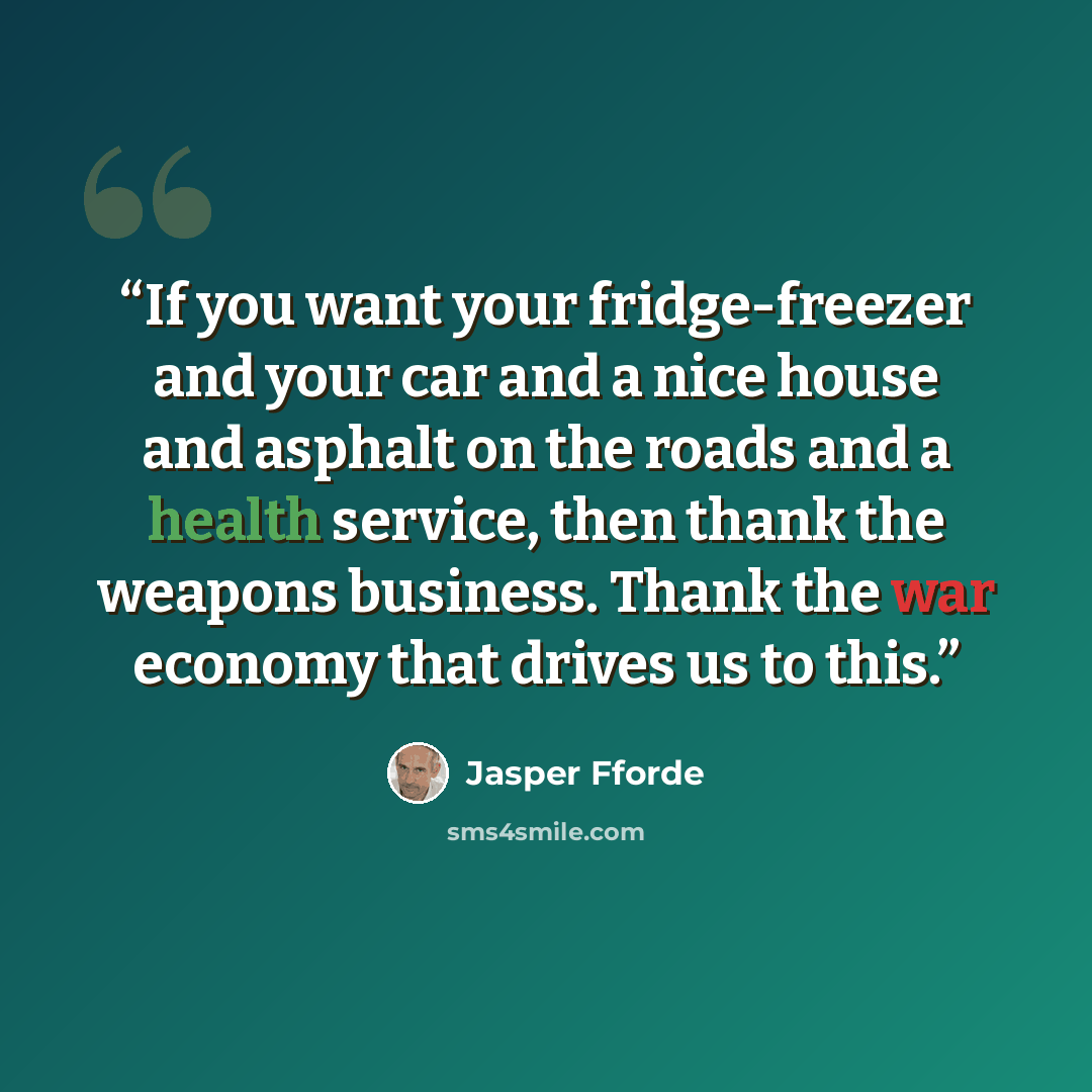 “If you want your fridge-freezer and your car and a nice house and asphalt on the roads and a health service, then thank the weapons business. Thank the war economy that drives us to this.” quote by Jasper Fforde
