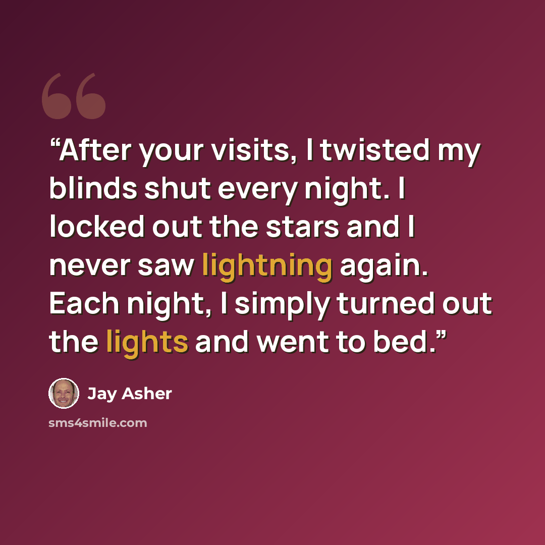 “After your visits, I twisted my blinds shut every night. I locked out the stars and I never saw lightning again. Each night, I simply turned out the lights and went to bed.” quote by Jay Asher