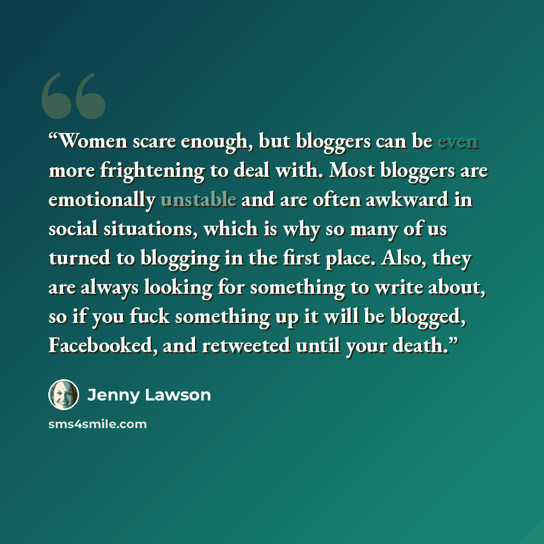 “Women scare enough, but bloggers can be even more frightening to deal with. Most bloggers are emotionally unstable and are often awkward in social situations, which is why so many of us turned to blogging in the first place. Also, they are always looking for something to write about, so if you…” quote by Jenny Lawson