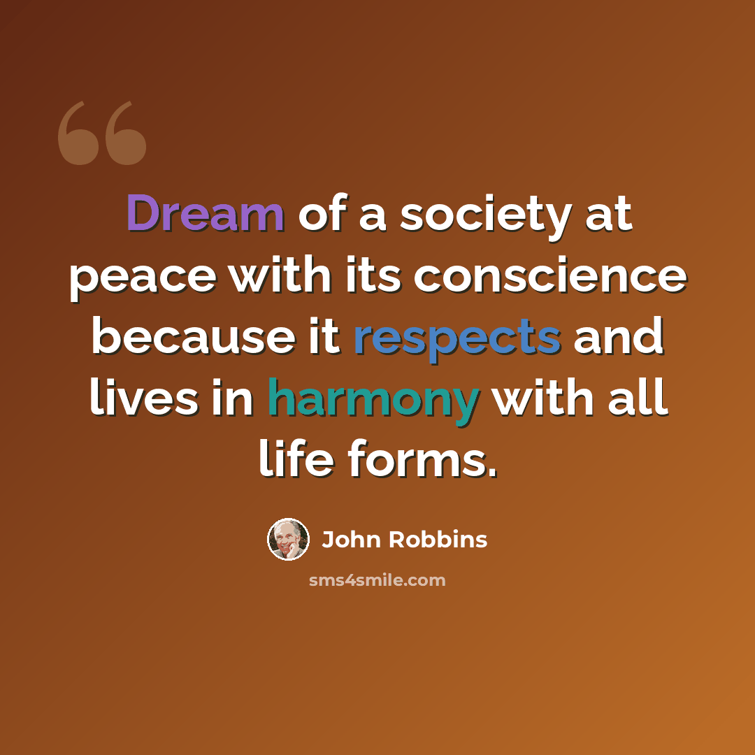 “Dream of a society at peace with its conscience because it respects and lives in harmony with all life forms.” quote by John Robbins
