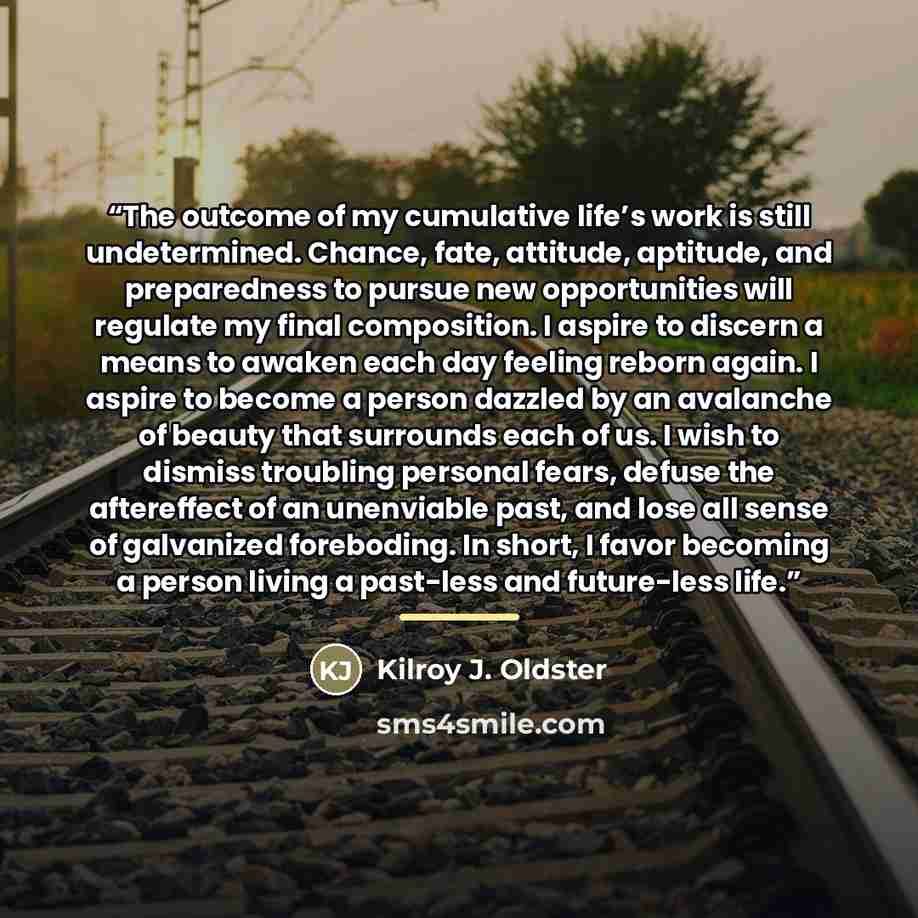“The outcome of my cumulative life’s work is still undetermined. Chance, fate, attitude, aptitude, and preparedness to pursue new opportunities will regulate my final composition. I aspire to discern a means to awaken each day feeling reborn again. I aspire to become a person dazzled by an…” quote by Kilroy J. Oldster