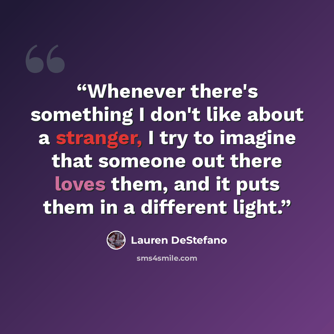 “Whenever there's something I don't like about a stranger, I try to imagine that someone out there loves them, and it puts them in a different light.” quote by Lauren DeStefano