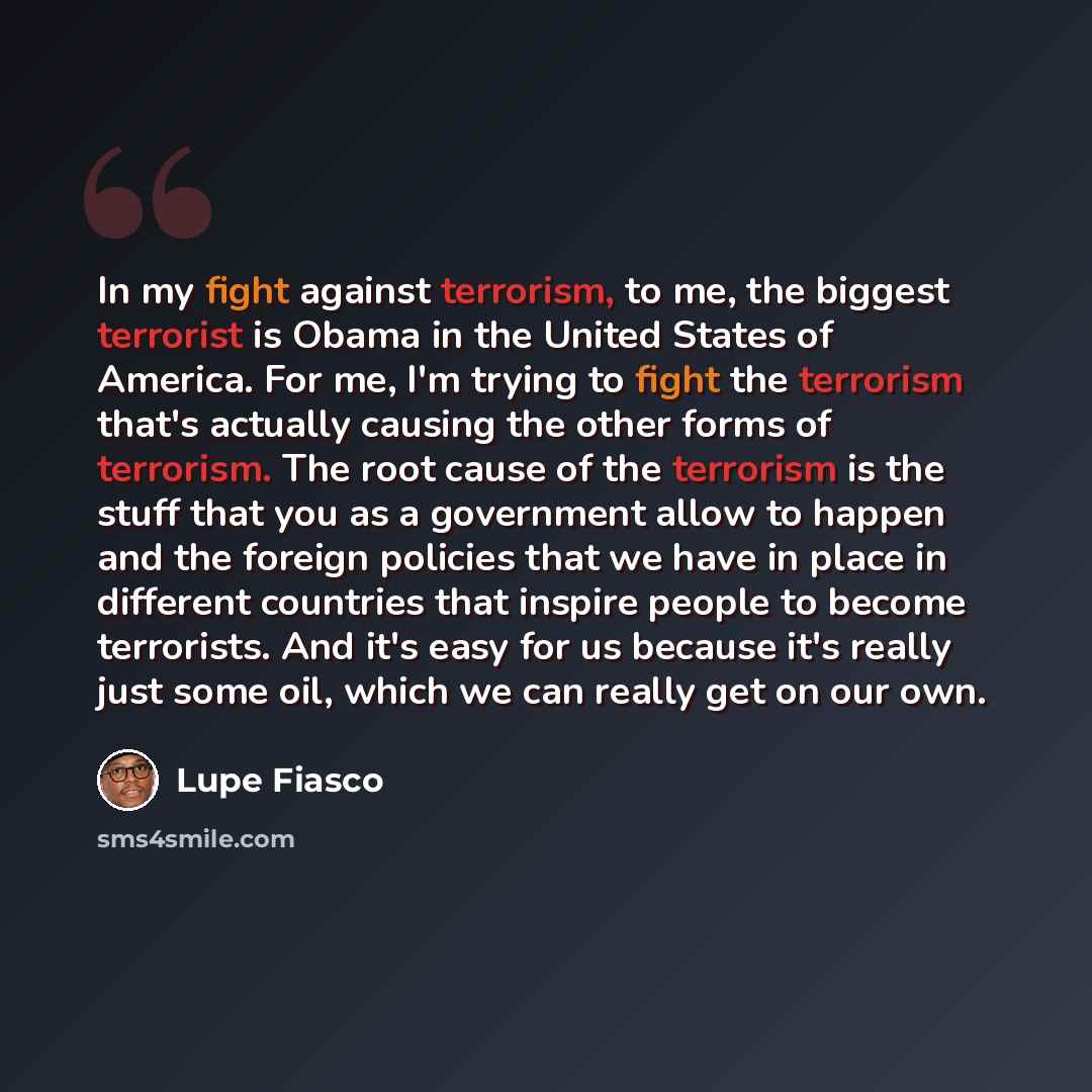 “In my fight against terrorism, to me, the biggest terrorist is Obama in the United States of America. For me, I'm trying to fight the terrorism that's actually causing the other forms of terrorism. The root cause of the terrorism is the stuff that you as a government allow to happen and the…” quote by Lupe Fiasco