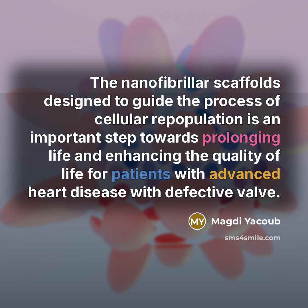 “The nanofibrillar scaffolds designed to guide the process of cellular repopulation is an important step towards prolonging life and enhancing the quality of life for patients with advanced heart disease with defective valve.” quote by Magdi Yacoub