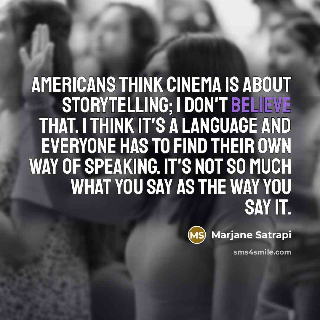 “Americans think cinema is about storytelling; I don't believe that. I think it's a language and everyone has to find their own way of speaking. It's not so much what you say as the way you say it.” quote by Marjane Satrapi