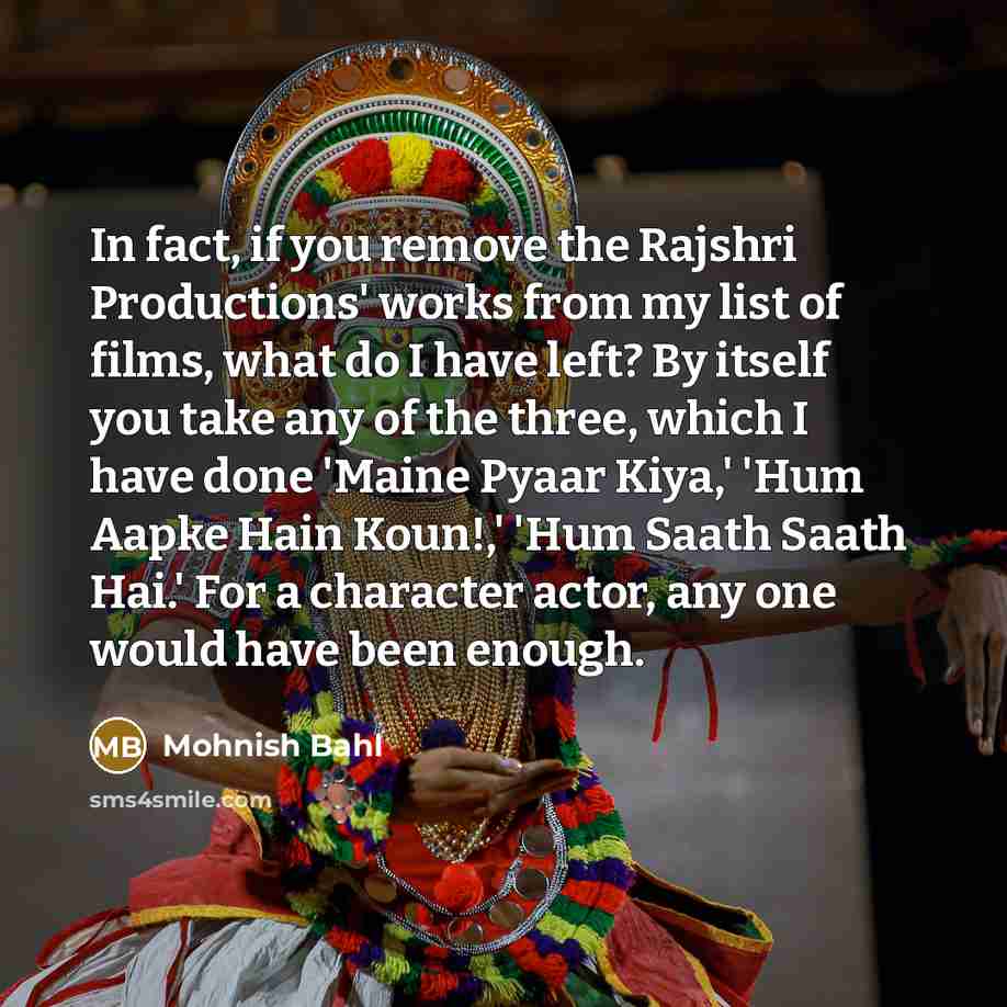 “In fact, if you remove the Rajshri Productions' works from my list of films, what do I have left? By itself you take any of the three, which I have done 'Maine Pyaar Kiya,' 'Hum Aapke Hain Koun!,' 'Hum Saath Saath Hai.' For a character actor, any one would have been enough.” quote by Mohnish Bahl