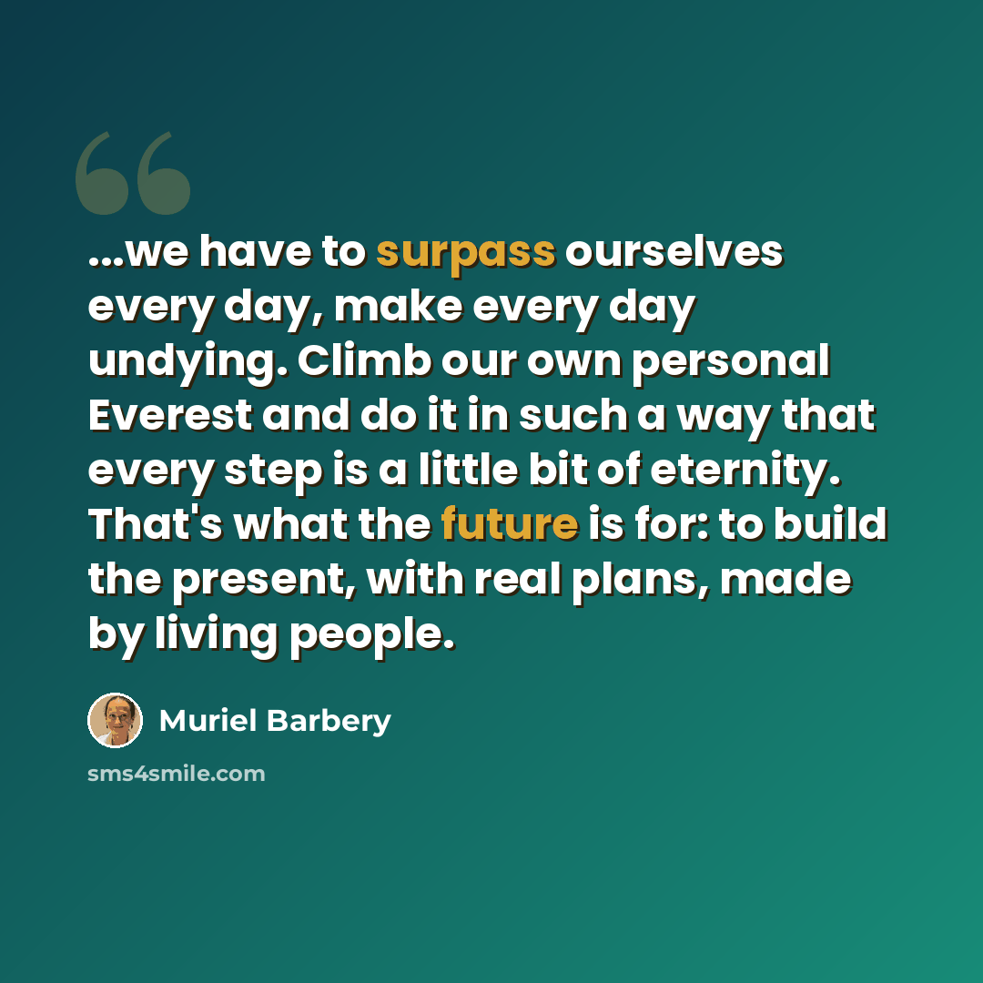 “...we have to surpass ourselves every day, make every day undying. Climb our own personal Everest and do it in such a way that every step is a little bit of eternity. That's what the future is for: to build the present, with real plans, made by living people.” quote by Muriel Barbery