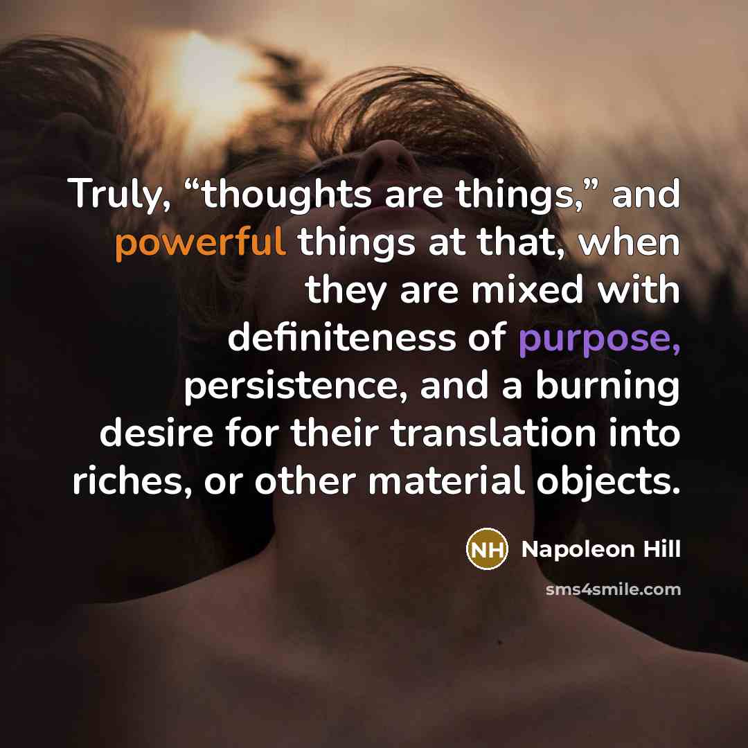 “Truly, “thoughts are things,” and powerful things at that, when they are mixed with definiteness of purpose, persistence, and a burning desire for their translation into riches, or other material objects.” quote by Napoleon Hill